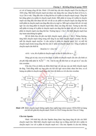 Chương 1: Hệ thống thông tin quang WDM

có với số lượng cổng rất lớn. Hình 1.39 trình bày cấu trúc chuyển mạch Clos ba tầng có
1024 cổng. Một khối chuyển mạch n(n được xây dựng như sau: dùng ba tham số là m, k,
và p. Cho n=mk. Tầng đầu tiên và tầng thứ ba có k phần tử chuyển mạch (mxp). Tầng thứ
hai (tầng giữa) có p phần tử chuyển mạch (kxk). Mỗi phần tử trong số k phần tử chuyển
mạch của tầng đầu tiên được kết nối với tất cả các phần tử chuyển mạch của tầng thứ hai
(mỗi phần tử chuyển mạch của tầng đầu tiên có p ngõ ra. Mỗi ngõ ra được kết nối với một
ngõ vào của từng phần tử chuyển mạch khác nhau của tầng thứ hai). Tương tự như thế,
mỗi phần tử trong số k phần tử chuyển mạch của tầng thứ ba được kết nối với tất cả các
phần tử chuyển mạch của tầng thứ hai. Trường hợp p ≥ 2m-1, thì khối chuyển mạch loại
này hoàn toàn không bị nghẽn.
Ðể tối thiểu hóa chi phí của khối chuyển mạch, chọn p = 2m-1. Thông thường,
từng khối chuyển mạch riêng trong mỗi tầng là các khối chuyển mạch crossbar. Do đó,
mỗi bộ chuyển mạch mx(2m- 1) cần m(2m-1) phần tử chuyển mạch 2x2, và mỗi bộ
chuyển mạch (kxk) trong tầng thứ hai cần k2 phần tử chuyển mạch 2x2. Tổng số phần tử
chuyển mạch cần thiết là:
2km(2m-1) + (2m-1)k2

n
.
2
Dùng giá trị này của m ta tìm được số phần tử chuyển mạch cần cho cấu hình có

với k = n/m, thì số phần tử chuyển mạch sẽ đạt tối thiểu khi m ≈

chi phí thấp nhất phải là 4 2n 3 / 2 − 4n . Giá trị này rất nhỏ hơn so với giá trị n2 của cấu
trúc crossbar.
Cấu trúc Clos có nhiều ưu điểm thích hợp với cấu tạo của các khối chuyển mạch
đa tầng. Tính đồng nhất suy hao giữa các kết nối ngõ vào/ra khác nhau lớn hơn, và số
lượng các phần tử chuyển mạch cũng nhỏ hơn rất nhiều so với cấu trúc crossbar.

32

Inputs

33
64

993
1024

1

1

1

32×64

32×32

32×64

2

2

2

32×64

32×32

32×64

32

32

32

32×64

32×32

32×64

1
32
33
64

Outputs

1

993
1024

Hình 1.39- Khối chuyển mạch không nghẽn theo nghĩa hẹp (strict-sense) 1024x1024 sử dụng
các kết nối giữa bộ chuyển mạch 32x64 và 32x32 trong cấu trúc Clos có 3 tầng.
Cấu trúc Spanke

Hình 1.40 trình bày cấu trúc Spanke đang được ứng dụng rộng rãi cho các khối
chuyển mạch lớn. Một khối chuyển mạch nxn được tạo ra bằng cách kết nối n phần tử
chuyển mạch 1xn với n phần tử chuyển mạch nx1. Cấu trúc Spanke là cấu trúc không
51

 