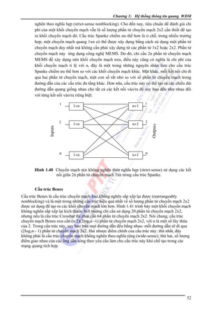 Chương 1: Hệ thống thông tin quang WDM

nghẽn theo nghĩa hẹp (strict-sense nonblocking). Cho đến nay, tiêu chuẩn để đánh giá chi
phí của một khối chuyển mạch vẫn là số lượng phần tử chuyển mạch 2x2 cần thiết để tạo
ra khối chuyển mạch đó. Cấu trúc Spanke chiếm ưu thế hơn là ở chỗ, trong nhiều trường
hợp, một chuyển mạch quang 1xn có thể được xây dựng bằng cách sử dụng một phần tử
chuyển mạch duy nhất mà không cần phải xây dựng từ các phần tử 1x2 hoặc 2x2. Phần tử
chuyển mạch này ứng dụng công nghệ MEMS. Do đó, chỉ cần 2n phần tử chuyển mạch
MEMS để xây dựng nên khối chuyển mạch nxn, điều này cũng có nghĩa là chi phí của
khối chuyển mạch tỉ lệ với n, đây là một trong những nguyên nhân làm cho cấu trúc
Spanke chiếm ưu thế hơn so với các khối chuyển mạch khác. Mặt khác, mỗi kết nối chỉ đi
qua hai phần tử chuyển mạch, một con số rất nhỏ so với số phần tử chuyển mạch trong
đường dẫn của các cấu trúc đa tầng khác. Hơn nữa, cấu trúc này có thể tạo ra các chiều dài
đường dẫn quang giống nhau cho tất cả các kết nối vào/ra để suy hao đều như nhau đối
với từng kết nối vào/ra riêng biệt.
1

n×1

2

1×n

n×1

2

n

1×n

n×1

n

Outputs

1×n

Inputs

1

Hình 1.40 Chuyển mạch n(n không nghẽn theo nghĩa hẹp (strict-sense) sử dụng các kết
nối giữa 2n phần tử chuyển mạch 1xn trong cấu trúc Spanke.
Cấu trúc Benes

Cấu trúc Benes là cấu trúc chuyển mạch loại không nghẽn sắp xếp lại được (rearrangeably
nonblocking) và là một trong những cấu trúc hiệu quả nhất về số lượng phần tử chuyển mạch 2x2
được sử dụng để tạo ra các khối chuyển mạch lớn hơn. Hình 1.41 trình bày một khối chuyển mạch
không nghẽn sắp xếp lại kích thước 8x8 nhưng chỉ cần sử dụng 20 phần tử chuyển mạch 2x2,
nhưng nếu là cấu trúc Crossbar thì phải cần 64 phần tử chuyển mạch 2x2. Nói chung, cấu trúc
chuyển mạch Benes nxn cần (n/2)(2log2n -1) phần tử chuyển mạch 2x2, với n là một số lũy thừa
của 2. Trong cấu trúc này, suy hao trên mọi đường dẫn đều bằng nhau- mỗi đường dẫn sẽ đi qua
(2log2n - 1) phần tử chuyển mạch 2x2. Hai nhược điểm chính của cấu trúc này: thứ nhất, đây
không phải là cấu trúc chuyển mạch không nghẽn theo nghĩa rộng (wide-sense); thứ hai, số lượng
điểm giao nhau của các ống dẫn sóng theo yêu cầu làm cho cấu trúc này khó chế tạo trong các
mạng quang tích hợp.

52

 