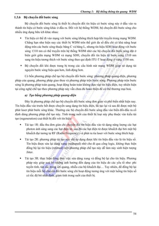 Chương 1: Hệ thống thông tin quang WDM

1.3.6

Bộ chuyển đổi bước sóng

Bộ chuyển đổi bước sóng là thiết bị chuyển đổi tín hiệu có bước sóng này ở đầu vào ra
thành tín hiệu có bước sóng khác ở đầu ra. Ðối với hệ thống WDM, bộ chuyển đổi bước sóng cho
nhiều ứng dụng hữu ích khác nhau:
Tín hiệu có thể đi vào mạng với bước sóng không thích hợp khi truyền trong mạng WDM.
Chẳng hạn như hiện nay các thiết bị WDM trên thế giới đa số đều chỉ có khả năng hoạt
động trên các bước sóng thuộc băng C và băng L, nhưng tín hiệu SDH hoạt động với bước
sóng 1310 nm có thể truyền trên hệ thống WDM nhờ các bộ chuyển đổi bước sóng đặt ở
biên giới giữa mạng WDM và mạng SDH, chuyển đổi tín hiệu từ bước sóng 1310 nm
sang tín hiệu tương thích với bước sóng theo qui định ITU-T hoạt động ở vùng 1550 nm.
Bộ chuyển đổi khi được trang bị trong các cấu hình nút mạng WDM giúp sử dụng tài
nguyên bước sóng hiệu quả hơn, linh động hơn.
Có bốn phương pháp chế tạo bộ chuyển đổi bước sóng: phương pháp quang-điện, phương
pháp cửa quang, phương pháp giao thoa và phương pháp trộn bước sóng. Phương pháp trộn bước
sóng là phương pháp toàn quang, hoạt động hoàn toàn không dựa vào tín hiệu điện, tuy nhiên hiện
tại công nghệ chế tạo theo phương pháp này vẫn chưa đủ hoàn thiện để có thể thương mại hoá.

a) Tạo bằng phương pháp quang-điện
Ðây là phương pháp chế tạo bộ chuyển đổi bước sóng đơn giản và phổ biến nhất hiện nay.
Tín hiệu đầu vào trước hết được chuyển sang dạng tín hiệu điện, tái tạo lại và sau đó được một bộ
phát laser phát bước sóng khác. Thường các bộ chuyển đổi bước sóng đầu vào biến đổi-đầu ra cố
định dùng phương pháp chế tạo này. Tính trong suốt của thiết bị loại này phụ thuộc vào kiểu tái
tạo (regeneration) cuả thiết bị đối với tín hiệu:
Tái tạo 1R: đầu thu đơn giản chỉ chuyển đổi tín hiệu đầu vào từ dạng năng lượng các hạt
photon ánh sáng sang các hạt điện tử, sau đó các hạt điện tử được khuếch đại bởi một bộ
khuếch đại tương tự RF (Radio Frequency) và phát ra tia laser với bước sóng thích hợp.
Tái tạo 2R: phương pháp tái tạo này chỉ áp dụng được khi tín hiệu đầu vào là tín hiệu số.
Tín hiệu được sửa lại dáng xung (reshaped) nhờ cho đi qua cổng logic, không thực hiện
đồng bộ lại tín hiệu (retimed) nên phương pháp chế tạo này dễ làm nảy sinh hiện tượng
Jitter.
Tái tạo 3R: thực hiện đồng thời việc sửa dáng xung và đồng bộ lại cho tín hiệu. Phương
pháp này giúp xoá bỏ những ảnh hưởng đến dạng của tín hiệu do các yếu tố như: phi
tuyến tính, tán sắc trong sợi quang, nhiễu của bộ khuếch đại… Tuy nhiên, để đồng bộ lại
tín hiệu mỗi bộ chuyển đổi bước sóng chỉ hoạt động tương ứng với một luồng tín hiệu số
có tốc độ bit nhất định, giảm tính trong suốt của thiết bị.

54

 