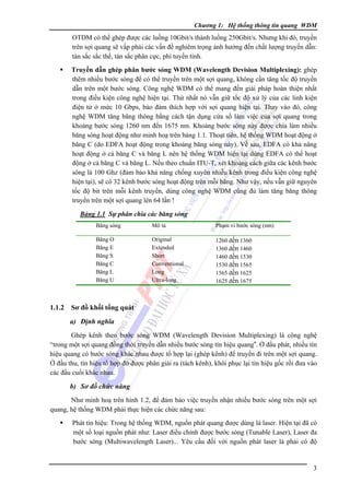 Chương 1: Hệ thống thông tin quang WDM

OTDM có thể ghép được các luồng 10Gbit/s thành luồng 250Gbit/s. Nhưng khi đó, truyền
trên sợi quang sẽ vấp phải các vấn đề nghiêm trọng ảnh hưởng đến chất lượng truyền dẫn:
tán sắc sắc thể, tán sắc phân cực, phi tuyến tính.
Truyền dẫn ghép phân bước sóng WDM (Wavelength Devision Multiplexing): ghép
thêm nhiều bước sóng để có thể truyền trên một sợi quang, không cần tăng tốc độ truyền
dẫn trên một bước sóng. Công nghệ WDM có thể mang đến giải pháp hoàn thiện nhất
trong điều kiện công nghệ hiện tại. Thứ nhất nó vẫn giữ tốc độ xử lý của các linh kiện
điện tử ở mức 10 Gbps, bảo đảm thích hợp với sợi quang hiện tại. Thay vào đó, công
nghệ WDM tăng băng thông bằng cách tận dụng cửa sổ làm việc của sợi quang trong
khoảng bước sóng 1260 nm đến 1675 nm. Khoảng bước sóng này được chia làm nhiều
băng sóng hoạt động như minh hoạ trên bảng 1.1. Thoạt tiên, hệ thống WDM hoạt động ở
băng C (do EDFA hoạt động trong khoảng băng sóng này). Về sau, EDFA có khả năng
hoạt động ở cả băng C và băng L nên hệ thống WDM hiện tại dùng EDFA có thể hoạt
động ở cả băng C và băng L. Nếu theo chuẩn ITU-T, xét khoảng cách giữa các kênh bước
sóng là 100 Ghz (đảm bảo khả năng chống xuyên nhiễu kênh trong điều kiện công nghệ
hiện tại), sẽ có 32 kênh bước sóng hoạt động trên mỗi băng. Như vậy, nếu vẫn giữ nguyên
tốc độ bit trên mỗi kênh truyền, dùng công nghệ WDM cũng đủ làm tăng băng thông
truyền trên một sợi quang lên 64 lần !
Bảng 1.1 Sự phân chia các băng sóng
Băng sóng

Phạm vi bước sóng (nm)

Băng O
Băng E
Băng S
Băng C
Băng L
Băng U

1.1.2

Mô tả
Original
Extended
Short
Conventional
Long
Ultra-long

1260 đến 1360
1360 đến 1460
1460 đến 1530
1530 đến 1565
1565 đến 1625
1625 đến 1675

Sơ đồ khối tổng quát
a) Ðịnh nghĩa

Ghép kênh theo bước sóng WDM (Wavelength Devision Multiplexing) là công nghệ
“trong một sợi quang đồng thời truyền dẫn nhiều bước sóng tín hiệu quang”. Ở đầu phát, nhiều tín
hiệu quang có bước sóng khác nhau được tổ hợp lại (ghép kênh) để truyền đi trên một sợi quang.
Ở đầu thu, tín hiệu tổ hợp đó được phân giải ra (tách kênh), khôi phục lại tín hiệu gốc rồi đưa vào
các đầu cuối khác nhau.

b) Sơ đồ chức năng
Như minh hoạ trên hình 1.2, để đảm bảo việc truyền nhận nhiều bước sóng trên một sợi
quang, hệ thống WDM phải thực hiện các chức năng sau:
Phát tín hiệu: Trong hệ thống WDM, nguồn phát quang được dùng là laser. Hiện tại đã có
một số loại nguồn phát như: Laser điều chỉnh được bước sóng (Tunable Laser), Laser đa
bước sóng (Multiwavelength Laser)... Yêu cầu đối với nguồn phát laser là phải có độ

3

 