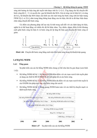 Chương 1: Hệ thống thông tin quang WDM

sóng ảnh hưởng do hiệu ứng phi tuyến tính được tính là: f1+f2-f3. Ứng dụng cho bộ chuyển đổi
bước sóng khi f1 = f2 và sau đó cho qua bộ khuếch đại SOA. Giả sử sóng vào kí hiệu là fs và sóng
dò là fp, bộ khuếch đại SOA được cấu hình sao cho một trong hai bước sóng sinh do hiện tượng
FWM 2fp-fs và 2fs-fp nằm trong băng thông hoạt động của tín hiệu, khi đó ta đã thực hiện được
chức năng chuyển đổi bước sóng.
Ưu điểm của phương pháp chế tạo này là tính trong suốt đối với các định dạng tín hiệu,
nghĩa là có thể hoạt động với nhiều tốc độ bit khác nhau. Tuy nhiên, nhược điểm là khi khoảng
cách giữa bước sóng tín hiệu fs và bước sóng dò fp tăng thì hiệu quả chuyển đổi bước sóng sẽ
giảm.

fs

fp

2f s-f p

fs

fp

2fp -fs

2fp-f s

Troän bôûi SOA

2fp-f s

Boä loïc

Hình 1.46 Chuyển đổi bước sóng bằng cách trộn bốn bước sóng trong bộ khuếch đại quang

1.4 MẠNG WDM
1.4.1

Tổng quan
Sự phát triển của các hệ thống WDM nhìn chung có thể chia làm ba giai đoạn (xem hình

1.42):
Hệ thống WDM thế hệ 1: Hệ thống WDM điểm-điểm với các trạm xen/rẽ trên tuyến phải
sử dụng các thiết bị MUX/DEMUX để tách/ghép tất cả các bước sóng.
Hệ thống WDM thế hệ 2: Hệ thống WDM điểm-đa điểm với các trạm xen/rẽ trên tuyến là
các OADM cho phép tách trực tiếp bước sóng cần xen/rẽ.
Hệ thống WDM thế hệ 3: Mạng quang WDM hoàn toàn với các thiết bị chuyển mạch và
định tuyến bước sóng.
Heä thoáng SDH 10 Gbps
Heä thoáng WDM ñieåm-ñieåm 8x2.5 Gbps

Heä thoáng WDM ñieåm-ñieåm 4x10 Gbps

Heä thoáng WDM ñieåm-ñieåm 16x2.5 Gbps

Heä thoáng WDM ñieåm-ñieåm 8x10 Gbps

Heä thoáng WDM ñieåm-ñieåm 32x2.5 Gbps
Heä thoáng WDM söû duïng OADM
Ring CS > 10 Gbps/1 sôïi
OMS Ring > 40 Gbps/1 sôïi

1998

1999

Hình 1.47

2000

2001

2002

Sự phát triển của các hệ thống WDM
57

 