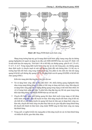 Chương 1: Hệ thống thông tin quang WDM

OXC

A
IP
router

OXC

OXC

OLT
Ðường quang

OXC

OXC

OXC
λ1

OADM

λ2

B

C D
SONET
terminal

IP
router

SONET
terminal

λ1
λ2

X

E

IP
router

λ1
λ2

λ1

F
IP
router

Hình 1.48 Mạng WDM định tuyến bước sóng.

Mạng trong trường hợp này gọi là mạng định tuyến bước sóng: mạng cung cấp các đường
quang (lightpaths) tới người sử dụng là các đầu cuối SDH (SONET) hay các router IP. Hình 1.48
là một minh họa cho mạng này. Trên hình 1.48 có thể thấy các đường quang giữa B và C, D và E,
E và F, A và F. Trong mạng định tuyến bước sóng này tại các nút trung gian, các đường quang
được định tuyến và chuyển mạch từ một một đường (link) đến một đường khác. Có thể xảy ra
trường hợp biến đổi bước sóng trong trường hợp này. Các phần tử chủ chốt cho liên kết mạng
quang là bộ kết cuối đường dây quang (OLT), bộ ghép kênh xen/rớt quang (OADM) và bộ kết nối
chéo quang (OXC).
Kiến trúc mạng phải đáp ứng được các yêu cầu sau:
Tái sử dụng bước sóng: như ta thấy trên hình 1.48, nhiều đường quang (lightpath) khác
nhau trong mạng không trùng với nhau có thể cùng sử dụng một bước sóng. Khả năng tái
sử dụng bước sóng giúp cho số lượng đường quang trong mạng có thể triển khai nhiều chỉ
với số lượng bước sóng giới hạn. Ta phải hiểu rằng đáp ứng này hết sức quan trọng trong
điều kiện băng thông của thiết bị WDM hiện tại còn hạn chế.
Chuyển đổi bước sóng: một đường quang khi được định tuyến trong mạng có thể dùng
nhiều bước sóng khác nhau để truyền tín hiệu. Khả năng chuyển đổi bước sóng là hết sức
cần thiết để có một mạng truyền tải quang linh hoạt do hiệu quả sử dụng bước sóng cao.
Hơn nữa, chuyển đổi bước sóng còn phải thực hiện tại các giao tiếp phía mạng khách hàng
để chuyển đổi thành tín hiệu bước sóng chuẩn WDM sang tín hiệu bước sóng của mạng
lớp khách hàng.
Trong suốt: có nghĩa là kiến trúc mạng phải có khả năng truyền tải các tín hiệu khách hàng
với nhiều tốc độ bit, giao thức khác nhau.

58

 