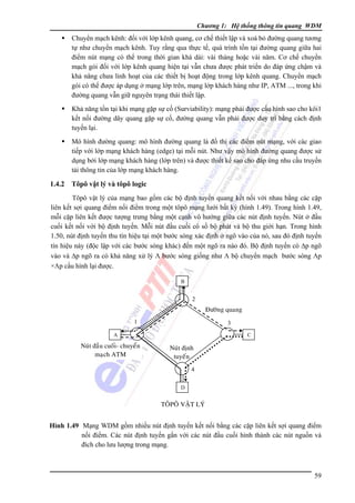 Chương 1: Hệ thống thông tin quang WDM

Chuyển mạch kênh: đối với lớp kênh quang, cơ chế thiết lập và xoá bỏ đường quang tương
tự như chuyển mạch kênh. Tuy rằng qua thực tế, quá trình tồn tại đường quang giữa hai
điểm nút mạng có thể trong thời gian khá dài: vài tháng hoặc vài năm. Cơ chế chuyển
mạch gói đối với lớp kênh quang hiện tại vẫn chưa được phát triển do đáp ứng chậm và
khả năng chưa linh hoạt của các thiết bị hoạt động trong lớp kênh quang. Chuyển mạch
gói có thể được áp dụng ở mạng lớp trên, mạng lớp khách hàng như IP, ATM ..., trong khi
đường quang vẫn giữ nguyên trạng thái thiết lập.
Khả năng tồn tại khi mạng gặp sự cố (Surviability): mạng phải được cấu hình sao cho kôi1
kết nối đường dây quang gặp sự cố, đường quang vẫn phải được duy trì bằng cách định
tuyến lại.
Mô hình đường quang: mô hình đường quang là đồ thị các điểm nút mạng, với các giao
tiếp với lớp mạng khách hàng (edge) tại mỗi nút. Như vậy mô hình đường quang được sử
dụng bởi lớp mạng khách hàng (lớp trên) và được thiết kế sao cho đáp ứng nhu cầu truyền
tải thông tin của lớp mạng khách hàng.

1.4.2

Tôpô vật lý và tôpô logic

Tôpô vật lý của mạng bao gồm các bộ định tuyến quang kết nối với nhau bằng các cặp
liên kết sợi quang điểm nối điểm trong một tôpô mạng lưới bất kỳ (hình 1.49). Trong hình 1.49,
mỗi cặp liên kết được tượng trưng bằng một cạnh vô hướng giữa các nút định tuyến. Nút ở đầu
cuối kết nối với bộ định tuyến. Mỗi nút đầu cuối có số bộ phát và bộ thu giới hạn. Trong hình
1.50, nút định tuyến thu tín hiệu tại một bước sóng xác định ở ngõ vào của nó, sau đó định tuyến
tín hiệu này (độc lập với các bước sóng khác) đến một ngõ ra nào đó. Bộ định tuyến có Δp ngõ
vào và Δp ngõ ra có khả năng xử lý Λ bước sóng giống như Λ bộ chuyển mạch bước sóng Λp
×Λp cấu hình lại được.
B

2

Ñöôøng quang
1

3

A

Nuùt ñaàu cuoái- chuyeån
maïch ATM

C

Nuùt ñònh
tuyeán
4
D

TOÂPOÂ VAÄT LYÙ

Hình 1.49 Mạng WDM gồm nhiều nút định tuyến kết nối bằng các cặp liên kết sợi quang điểm
nối điểm. Các nút định tuyến gắn với các nút đầu cuối hình thành các nút nguồn và
đích cho lưu lượng trong mạng.

59

 