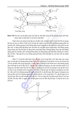 Chương 1: Hệ thống thông tin quang WDM
λ1λ2

λ1λ2

λ1

λ2
λ1λ2

λ1

λ1

λ1

λ1

λ2

λ1λ2

λ1

Chuyeån maïch quang

λ1λ2

λ2
Chuyeån maïch quang

λ1

λ2

λ2

λ2

λ2
λ1λ2

Gheùp böôùc soùng

Taùch böôùc soùng

Hình 1.50 Cấu trúc của bộ định tuyến cấu hình lại. Bộ định tuyến có thể chuyển mạch mỗi bước
sóng ở ngõ vào độc lập với các bước sóng khác.

Tôpô vật lý của mạng là một tập các nút đầu cuối, nút định tuyến và các liên kết sợi quang
kết nối các nút với nhau về mặt vật lý mà trên đó, người ta có thể thiết lập đường quang giữa các
nút đầu cuối. Ðường quang là một đường dẫn đi qua mạng đã có cấp phát bước sóng giữa các nút
đầu cuối, và được thiết lập bằng cách cấu hình các nút định tuyến trong mạng. Hai đường quang
dùng chung một liên kết phải sử dụng bước sóng khác nhau. Ðường quang cung cấp một đường
thông giữa hai nút đầu cuối với băng thông bằng với băng thông của một kênh, thường là 2.5Gb/s
đến 10 Gb/s. Tập hợp tất cả các đường quang đã được thiết lập giữa các nút đầu cuối tạo thành
tôpô logic.
Hình 1.51 trình bày tôpô logic ứng với tôpô vật lý trong hình 1.49, tôpô logic này tương
ứng với một tập các đường quang trong hình 1.49. Tôpô logic là một đồ thị với các nút tương ứng
với các nút đầu cuối trong mạng gốc, và một cạnh có hướng từ nút B đến nút A nếu đường quang
được thiết lập từ nút B đến nút A. Cấp độ vật lý (physical degree) của một nút định tuyến là số
lượng các nút định tuyến kết nối trực tiếp với nó bằng các liên kết sợi quang (ví dụ cấp độ vật lý
của tất cả các nút định tuyến trong hình 1.49 là 2). Cấp độ logic đi (logical out-degree) của một
nút đầu cuối là số đường quang bắt nguồn từ nút đó và cấp độ logic đến (logical in-degree) của
một nút đầu cuối là số đường quang kết cuối tại nút đó, ví dụ, trong hình 1.51, cấp độ logic đi và
cấp độ logic đến của mỗi nút đầu cuối đều là 1. Giả sử rằng mỗi nút định tuyến kết nối với một
nút đầu cuối duy nhất và ngược lại, thì đơn giản ta chỉ nói đến cấp độ logic và cấp độ vật lý của
mỗi nút.
B

C

A

D

60

 