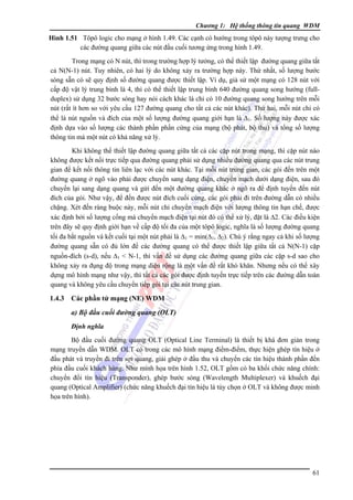 Chương 1: Hệ thống thông tin quang WDM

Hình 1.51 Tôpô logic cho mạng ở hình 1.49. Các cạnh có hướng trong tôpô này tượng trưng cho
các đường quang giữa các nút đầu cuối tương ứng trong hình 1.49.

Trong mạng có N nút, thì trong trường hợp lý tưởng, có thể thiết lập đường quang giữa tất
cả N(N-1) nút. Tuy nhiên, có hai lý do không xảy ra trường hợp này. Thứ nhất, số lượng bước
sóng sẵn có sẽ quy định số đường quang được thiết lập. Ví dụ, giả sử một mạng có 128 nút với
cấp độ vật lý trung bình là 4, thì có thể thiết lập trung bình 640 đường quang song hướng (fullduplex) sử dụng 32 bước sóng hay nói cách khác là chỉ có 10 đường quang song hướng trên mỗi
nút (rất ít hơn so với yêu cầu 127 đường quang cho tất cả các nút khác). Thứ hai, mỗi nút chỉ có
thể là nút nguồn và đích của một số lượng đường quang giới hạn là Δ1. Số lượng này được xác
định dựa vào số lượng các thành phần phần cứng của mạng (bộ phát, bộ thu) và tổng số lượng
thông tin mà một nút có khả năng xử lý.
Khi không thể thiết lập đường quang giữa tất cả các cặp nút trong mạng, thì cặp nút nào
không được kết nối trực tiếp qua đường quang phải sử dụng nhiều đường quang qua các nút trung
gian để kết nối thông tin liên lạc với các nút khác. Tại mỗi nút trung gian, các gói đến trên một
đường quang ở ngõ vào phải được chuyển sang dạng điện, chuyển mạch dưới dạng điện, sau đó
chuyển lại sang dạng quang và gửi đến một đường quang khác ở ngõ ra để định tuyến đến nút
đích của gói. Như vậy, để đến được nút đích cuối cùng, các gói phải đi trên đường dẫn có nhiều
chặng. Xét đến ràng buộc này, mỗi nút chỉ chuyển mạch điện với lượng thông tin hạn chế, được
xác định bởi số lượng cổng mà chuyển mạch điện tại nút đó có thể xử lý, đặt là Δ2. Các điều kiện
trên đây sẽ quy định giới hạn về cấp độ tối đa của một tôpô logic, nghĩa là số lượng đường quang
tối đa bắt nguồn và kết cuối tại một nút phải là Δ1 = min(Δ1, Δ2). Chú ý rằng ngay cả khi số lượng
đường quang sẵn có đủ lớn để các đường quang có thể được thiết lập giữa tất cả N(N-1) cặp
nguồn-đích (s-d), nếu Δ1 < N-1, thì vấn đề sử dụng các đường quang giữa các cặp s-d sao cho
không xảy ra đụng độ trong mạng diện rộng là một vấn đề rất khó khăn. Nhưng nếu có thể xây
dựng mô hình mạng như vậy, thì tất cả các gói được định tuyến trực tiếp trên các đường dẫn toàn
quang và không yêu cầu chuyển tiếp gói tại các nút trung gian.

1.4.3

Các phần tử mạng (NE) WDM
a) Bộ đầu cuối đường quang (OLT)
Ðịnh nghĩa

Bộ đầu cuối đường quang OLT (Optical Line Terminal) là thiết bị khá đơn giản trong
mạng truyền dẫn WDM. OLT có trong các mô hình mạng điểm-điểm, thực hiện ghép tín hiệu ở
đầu phát và truyền đi trên sợi quang, giải ghép ở đầu thu và chuyển các tín hiệu thành phần đến
phía đầu cuối khách hàng. Như minh họa trên hình 1.52, OLT gồm có ba khối chức năng chính:
chuyển đổi tín hiệu (Transponder), ghép bước sóng (Wavelength Multiplexer) và khuếch đại
quang (Optical Amplifier) (chức năng khuếch đại tín hiệu là tùy chọn ở OLT và không được minh
họa trên hình).

61

 