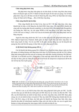 Chương 1: Hệ thống thông tin quang WDM

Chức năng ghép bước sóng

Bộ ghép bước sóng thực hiện ghép các tín hiệu thuộc các bước sóng khác nhau tương
thích với khuyến nghị của ITU-T thành tín hiệu để truyền đi trên một sợi quang. Các kĩ thuật
ghép bước sóng mà ta đã khảo sát như kĩ thuật ống dẫn sóng AWG, kỹ thuật điện môi màng
mỏng, kỹ thuật cách tử Bragg, ... đều có thể được ứng dụng.
Chức năng khuếch đại tín hiệu

Chức năng khuếch đại tín hiệu là tùy chọn tại OLT. Ðể thực hiện được chức năng
khuếch đại tín hiệu, có thể dùng hai cấu hình EDFA khác nhau. Cấu hình EDFA khuếch đại
công suất cho hướng phát (booster amplifier) và cấu hình EDFA tiền khuếch đại (Pramplifier)
cho hướng thu. Hiện nay, các nút mạng WDM có thể hoạt động ở các bước sóng băng C
(1530-1565 nm) và băng L (1565-1625 nm) do bộ khuếch đại EDFA hoạt động được trên hai
băng sóng này.
Ngoài ba chức năng chính trên, OLT còn có chức năng kết cuối (ghép/tách) kênh giám sát
OSC (Optical Supervisory Channel). Kênh giám sát được truyền trên một bước sóng khác với
bước sóng truyền tín hiệu. Vai trò của OSC là để giám sát hoạt động của các bộ khuyếch đại
quang dọc theo một liên kết quang và thực hiện các chức năng quản lý khác.

b) Bộ khuếch đại đường quang (OLA)
Các bộ khuếch đại đường quang OLA (Optical Line Amplifier) được dùng ở giữa các liên
kết quang với những khoảng cách bằng nhau (trên thực tế có thể khoảng cách đặt các OLA không
bằng nhau nhưng phải nhỏ hơn một giá trị khoảng cách nhất định, thường là khoảng 100-200 km).
Trên hình là sơ đồ khối của OLA, thành phần cơ bản một hoặc nhiều khối độ lợi là sợi EDF mắc
nối tiếp với nhau, giữa các chặng độ lợi có thể là bộ bù tán sắc (dispersion compensasor) để bù tán
sắc tích luỹ dọc theo tuyến quang.
Bộ bù tán sắc
λ1,λ2,.....,λW
Laser
Bơm
Raman

λOSC
Máy thu

OADM

Chặng độ lợi

Chặng độ lợi

λOSC
Laser

Hình 1.53 Sơ đồ khối của một bộ khuyếch đại đường dây quang điển hình. Trên hình vẽ chỉ vẽ một
hướng. Bộ khuyếch đại sử dụng nhiều tầng khuyếch đại Erbium và bao gồm bộ bù tán sắc (tùy chọn) và
các OADM giữa các tầng khuyếch đại. Bộ bơm Raman có thể dùng để cung cấp thêm độ khuyếch đại
Raman cho đoạn sợi quang. OSC được tách ra tại đầu vào và kết cuối, và xen vào tại ngõ ra.

Bộ OLA còn có các thiết bị thực hiện chức năng ghép/tách kênh giám sát OSC. Tại đầu
vào khi chưa qua các khối độ lợi, kênh giám sát OSC được lọc lại và đưa vào đầu thu OSC. Tiếp
đến, sau khi khuếch đại các kênh tín hiệu thuộc các bước sóng khác nhau, kênh OSC được ghép
chung vào với các kênh tín hiệu và truyền đi. Như vậy, kênh OSC không được khuếch đại bởi các
OLA. Bộ OLA cũng có thể được cấu hình gồm bộ khuếch đại Raman thực hiện chức năng
khuyếch đại phân bố (distributed amplifier) bằng cách cấu hình tại đầu vào của nó nguồn bơm
Raman có công suất quang lớn, bơm ngược chiều với chiều tín hiệu đi vào.
63

 