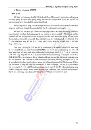 Chương 1: Hệ thống thông tin quang WDM

c) Bộ xen rớt quang (OADM)
Ðịnh nghĩa

Bộ ghép xen/rớt quang OADM (Optical Add/Drop Multiplexer) thường được dùng trong
các mạng quang đô thị và mạng quang đường dài vì nó cho hiệu quả kinh tế cao, đặc biệt đối với
cấu hình mạng tuyến tính, cấu hình mạng vòng (Ring).
Chức năng của bộ ghép xen/rớt quang là nó được cấu hình để xen/rớt một số kênh bước
sóng, các kênh bước sóng còn lại được cấu hình cho đi xuyên qua (pass through).
Ðể minh họa tính hiệu quả kinh tế cho ứng dụng của OADM, ta xét một mạng gồm có ba
trạm nối chuỗi với nhau, thường được gọi là cấu hình tuyến tính (xem hình 1.54). Giả sử các liên
kết và kết nối đều là song công, các nút mạng được nối với nhau bởi hai sợi quang, mỗi sợi truyền
theo một chiều. Giả sử kết nối A và B dùng một bước sóng cho chiều truyền đi và về, kết nối B và
C dùng một bước sóng, kết nối A và C dùng 3 bước sóng. Như vậy, liên kết A-B và B-C đều
dùng 4 bước sóng.
Nếu mạng chỉ dùng bộ OLT, khi đó cần phải dùng 4 OLT với số bộ chuyển đổi bước sóng
là 16. Trong khi đó nếu triển khai dùng OADM tại site B với cấu hình thích hợp cho rớt kênh
bước sóng thuộc kết nối A và B, cho xen kênh bước sóng thuộc kết nối B và C, cho đi xuyên qua
kênh bước sóng thuộc kết nối A và C, ta có thể tiết kiệm số nút mạng sử dụng chỉ còn là 3 (2
OLT+1 OADM) và số bộ chuyển đổi tín hiệu dùng bây giờ chỉ còn là 8. Cả hai cấu hình đều được
cho như trên hình 1.54. Trên thực tế, số bước sóng cần xen/rớt tại nút mạng thường rất nhỏ so với
số lượng bước sóng được truyền trên sợi quang nên hiệu quả ứng dụng OADM vào mạng sẽ là rất
lớn. Tuy nhiên, ta cũng thấy rằng nếu khoảng cách từ trạm A đến trạm C đủ nhỏ, ta có thể nối trực
tiếp kết nối giữa A và C mà không cần qua trung gian là trạm B. Khi đó, hiệu quả của ứng dụng
OADM không còn lớn nữa. Trong trường hợp các trạm có khoảng cách tương đối nhỏ (mạng đô
thị) thì cấu hình mạng Mesh dùng OXC làm phần tử cơ bản là cấu hình tối ưu nhất.

64

 