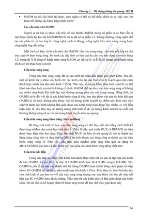 Chương 1: Hệ thống thông tin quang WDM

OADM có thể cấu hình lại được, theo nghĩa có thể có thể điều khiển từ xa việc xen, rớt
hoặc nối thông các kênh bằng phần mềm?
Các cấu trúc cho OADM

Người ta đã đưa ra nhiều cấu trúc để cấu thành OADM, trong đó phần tử cơ bản vẫn là
một hoặc nhiều bộ lọc, bộ MUX/DEMUX mà ta đã xét ở phần 1.3. Thông thường, công nghệ chế
tạo các phần tử cơ bản này là: công nghệ cách tử Bragg, công nghệ điện môi màng mỏng hoặc
công nghệ ống dẫn sóng.
Một cách cơ bản, có ba cấu trúc cho OADM: cấu trúc song song, cấu trúc nối tiếp và cấu
trúc xen/rớt theo băng sóng. So sánh các đặc tính cơ bản của ba cấu trúc này được cho trên bảng
1.3, trong đó N là tổng số kênh bước sóng OADM có thể xử lý và D là số lượng kênh bước sóng
tối đa có thể thực hiện xen/rớt.
Cấu trúc song song

Trong cấu trúc song song, tất cả các kênh tín hiệu đều được giải ghép kênh. Sau đó,
một số kênh tùy ý được cấu hình rớt, các kênh còn lại cấu hình cho đi xuyên qua một cách
thích hợp, minh họa như trên hình 1.55(a). Như vậy, số lượng kênh thực hiện xen/rớt, cụ thể
kênh nào thực hiện xen/rớt là không cố định. OADM chế tạo theo cấu trúc song song sẽ không
tạo nhiều ràng buộc khi thiết lập một đường quang giữa các nút trong mạng. Ðồng thời, do
OADM xử lý đối với tất cả các kênh bước sóng đi vào, suy hao thêm vào của tín hiệu khi qua
OADM là cố định, không phụ thuộc vào số lượng kênh xen/rớt tại điểm nút. Hơn nữa việc
xen/rớt thêm các kênh không làm gián đoạn các kênh đang hoạt động.Tuy nhiên, so với điều
kiện thực tế, cấu trúc này sẽ không mang tính kinh tế do số lượng kênh xen/rớt tại mỗi nút
thường không đáng kể so với số lượng kênh truyền trên sợi quang.
Cấu trúc song song theo băng (theo môđun)

Ðể tăng tính kinh tế hơn, cấu trúc song song có thể thay đổi nhỏ bằng cách thiết kế
theo từng môđun như minh họa trên hình 1.55(b). Ở đây, quá trình MUX và DEMUX tín hiệu
được thực hiện theo hai tầng. Tầng thứ nhất MUX tín hiệu từ sợi quang đi vào ra thành các
băng sóng riêng biệt và tầng thứ hai MUX tín hiệu thuộc các băng sóng ra thành các tín hiệu
bước sóng riêng rẽ. Như vậy, cấu trúc theo môđun giúp tăng hiệu quả sử dụng bộ
MUX/DEMUX cao hơn và cho ra độ suy hao giữa các kênh bước sóng đồng nhất hơn.
Cấu trúc nối tiếp

Trong cấu trúc nối tiếp, một kênh đơn được thực hiện rớt và xen từ tập hợp các kênh
đi vào OADM. Ta gọi thiết bị này là OADM kênh đơn SC-OADM (single OADM). SCOADM là yếu tố cơ bản cấu thành nên hệ thống OADM hoàn chỉnh bằng cách ghép nối tiếp
nhiều SC-OADM lại với nhau như minh họa trên hình 1.55(c). Trên thực tế, thiết bị kiểu này
cho tính kinh tế cao hơn so với cấu trúc song song nhưng suy hao thêm vào lớn do mắc nối
tiếp các SC-OADM theo nhiều chặng. Việc xen/rớt các kênh mới sẽ làm gián đoạn các kênh
khác. Do đó cần có kế hoạch phân bố bước sóng trước để hạn chế việc gián đoạn này

66

 