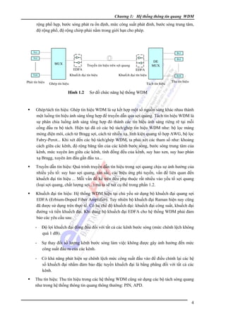 Chương 1: Hệ thống thông tin quang WDM

rộng phổ hẹp, bước sóng phát ra ổn định, mức công suất phát đỉnh, bước sóng trung tâm,
độ rộng phổ, độ rộng chirp phải nằm trong giới hạn cho phép.

Tx1

Rx1

Tx2

MUX
EDFA

Truyeàn tín hieäu treân sôïi quang

Khueách ñaïi tín hieäu

TxN

Phaùt tín hieäu

Gheùp tín hieäu

Hình 1.2

DE
MUX

EDFA

Khueách ñaïi tín hieäu
Taùch tín hieäu

Rx2

RxN

Thu tín hieäu

Sơ đồ chức năng hệ thống WDM

Ghép/tách tín hiệu: Ghép tín hiệu WDM là sự kết hợp một số nguồn sáng khác nhau thành
một luồng tín hiệu ánh sáng tổng hợp để truyền dẫn qua sợi quang. Tách tín hiệu WDM là
sự phân chia luồng ánh sáng tổng hợp đó thành các tín hiệu ánh sáng riêng rẽ tại mỗi
cổng đầu ra bộ tách. Hiện tại đã có các bộ tách/ghép tín hiệu WDM như: bộ lọc màng
mỏng điện môi, cách tử Bragg sợi, cách tử nhiễu xạ, linh kiện quang tổ hợp AWG, bộ lọc
Fabry-Perot... Khi xét đến các bộ tách/ghép WDM, ta phải xét các tham số như: khoảng
cách giữa các kênh, độ rộng băng tần của các kênh bước sóng, bước sóng trung tâm của
kênh, mức xuyên âm giữa các kênh, tính đồng đều của kênh, suy hao xen, suy hao phản
xạ Bragg, xuyên âm đầu gần đầu xa...
Truyền dẫn tín hiệu: Quá trình truyền dẫn tín hiệu trong sợi quang chịu sự ảnh hưởng của
nhiều yếu tố: suy hao sợi quang, tán sắc, các hiệu ứng phi tuyến, vấn đề liên quan đến
khuếch đại tín hiệu ... Mỗi vấn đề kể trên đều phụ thuộc rất nhiều vào yếu tố sợi quang
(loại sợi quang, chất lượng sợi...) mà ta sẽ xét cụ thể trong phần 1.2.
Khuếch đại tín hiệu: Hệ thống WDM hiện tại chủ yếu sử dụng bộ khuếch đại quang sợi
EDFA (Erbium-Doped Fiber Amplifier). Tuy nhiên bộ khuếch đại Raman hiện nay cũng
đã được sử dụng trên thực tế. Có ba chế độ khuếch đại: khuếch đại công suất, khuếch đại
đường và tiền khuếch đại. Khi dùng bộ khuếch đại EDFA cho hệ thống WDM phải đảm
bảo các yêu cầu sau:

-

Ðộ lợi khuếch đại đồng đều đối với tất cả các kênh bước sóng (mức chênh lệch không
quá 1 dB).

-

Sự thay đổi số lượng kênh bước sóng làm việc không được gây ảnh hưởng đến mức
công suất đầu ra của các kênh.

-

Có khả năng phát hiện sự chênh lệch mức công suất đầu vào để điều chỉnh lại các hệ
số khuếch đại nhằm đảm bảo đặc tuyến khuếch đại là bằng phẳng đối với tất cả các
kênh.

Thu tín hiệu: Thu tín hiệu trong các hệ thống WDM cũng sử dụng các bộ tách sóng quang
như trong hệ thống thông tin quang thông thường: PIN, APD.

4

 