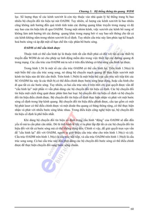 Chương 1: Hệ thống thông tin quang WDM

lọc. Số lượng thực tế các kênh xen/rớt là còn tùy thuộc vào nhà quản lý hệ thống trang bị bao
nhiêu bộ chuyển đổi tín hiệu tại nút OADM. Tuy nhiên, số lượng các kênh xen/rớt là bao nhiêu
cũng không ảnh hưởng đến quá trình tính toán các đường quang khác truyền trong mạng và độ
suy hao của tín hiệu khi đi qua OADM. Trong một nhóm kênh, việc xen/rớt các kênh bổ xung sẽ
không làm ảnh hưởng tới các đường quang khác trong mạng bởi vì suy hao nối thông cho tất cả
các kênh không nằm trong nhóm xen/rớt là cố định. Tuy nhiên cấu trúc này làm phức tạp kế hoạch
hoá bước sóng và áp đặt một số hạn chế lên việc phân bổ bước sóng.
OADM có thể cấu hình được

Thuộc tính có thể cấu hình lại là thuộc tính rất cần thiết phải có đối với tất cả các thiết bị
truyền dẫn WDM do nó cho phép sự linh động mềm dẻo trong việc thiết lập các đường quang đi
trong mạng. Các cấu trúc của OADM mà ta xét ở trên đều không có khả năng cấu hình lại được.
Trong hình 1.56 là một số các cấu trúc OADM có thể cấu hình lại. Trên hình 1.56(a) là
một biến thể của cấu trúc song song, nó dùng bộ chuyển mạch quang để thực hiện xen/rớt một
kênh tín hiệu nào đó khi cần thiết. Trên hình 1.56(b) là một biến thể của cấu trúc nối tiếp khi các
SC-OADM lúc này là các thiết bị có thể điều chỉnh được bước sóng hoạt động, hoặc cấu hình cho
đi qua tất cả các bước sóng. Tuy nhiên, cả hai cấu trúc nêu ở trên mới chỉ giải quyết được vấn đề
“cấu hình lại” một phần vì vẫn phải dùng các bộ chuyển đổi tín hiệu cố định. Các bộ chuyển đổi
tín hiệu một cách tổng quát được phân làm hai loại: bộ chuyển đổi tín hiệu cố định và bộ chuyển
đổi tín hiệu điều chỉnh được. Bộ chuyển đổi tín hiệu cố định thực hiện nhận và phát với một bước
sóng cố định trong lớp kênh quang. Bộ chuyển đổi tín hiệu điều chỉnh được, cấu tạo gồm có một
bộ phát laser có thể điều chỉnh được và một diode thu quang có băng thông rộng, có thể thực hiện
nhận và phát với nhiều bước sóng khác nhau. Trong điều kiện công nghệ hiện tại, bộ chuyển đổi
tín hiệu cố định là phổ biến nhất.
Khi dùng bộ chuyển đổi tín hiệu cố định trong cấu hình “động” của OADM sẽ dẫn đến
yếu tố mà ta cần phải cân nhắc. Ðó là tính kinh tế khi vì ta phải lắp đặt tất cả các bộ chuyển đổi tín
hiệu đối với tất cả bước sóng mà có thể không dùng đến. Chính vì vậy, để giải quyết trọn vẹn vấn
đề “cấu hình lại” đối với OADM, người ta giới thiệu cấu trúc như cho trên hình 1.56(c) và (d).
Cấu trúc OADM trên hình 1.56(c) là cấu trúc nối tiếp, và cấu trúc OADM trên hình 1.56(d) là cấu
trúc song song. Cả hai cấu trúc này đều phải dùng các bộ chuyển đổi bước sóng có thể điều chỉnh
được để thực hiện chuyển đổi sang bước sóng chuẩn.

68

 