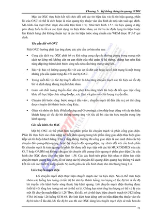 Chương 1: Hệ thống thông tin quang WDM

Mặc dù OXC thực hiện kết nối chéo đối với các tín hiệu đầu vào là tín hiệu quang, phần
lõi của OXC có thể là điện hoặc là toàn quang tùy thuộc vào cấu hình do nhà sản xuất qui định.
Mô hình của một OXC được cho như trên hình 1.57. Như trên hình 1.57, tín hiệu quang ở đây
phải được hiểu là tất cả các định dạng tín hiệu khác nhau, có thể là các định dạng tín hiệu thuộc
lớp khách hàng chứ không thuần tuý là các tín hiệu bước sóng chuẩn của WDM được ITU-T qui
định.
Yêu cầu đối với OXC

Một OXC thường phải đáp ứng được các yêu cầu cơ bản như sau:
Cung cấp dịch vụ: OXC phải hỗ trợ khả năng cung cấp các đường quang trong mạng một
cách tự động mà không cần sự can thiệp của nhà quản lý hệ thống, chẳng hạn như khả
năng đáp ứng thêm kênh bước sóng nếu nhu cầu băng thông tăng lên...
Bảo vệ: bảo vệ đường quang đối với các sự cố đứt cáp hoặc sự cố nút mạng là một trong
những yêu cầu quan trọng đối với các bộ OXC.
Trong suốt đối với tốc độ truyền dẫn bit: là khả năng chuyển mạch các tín hiệu có tốc độ
bit và định dạng khung truyền khác nhau.
Giám sát chất lượng truyền dẫn: cho phép khả năng trích tín hiệu đi đến qua một cổng
khác để thực hiện chức năng đo đạc, xác định và giám sát chất lượng truyền dẫn.
Chuyển đổi bước sóng: bước sóng ở đầu vào i, chuyển mạch để đến đầu ra j có thể cũng
được chuyển đổi thành bước sóng khác.
Ghép và nhóm tín hiệu (Multiplexing and Grooming): cho phép hoạt động với các tín hiệu
khách hàng có tốc độ bit không tương ứng với tốc độ bit của tín hiệu truyền trong lớp
kênh quang.
Các cấu hình cho OXC

Một bộ OXC có thể phân làm hai phần: phần lõi chuyển mạch và phần cổng giao diện.
Phần lõi thực hiện các chức năng kết nối chéo quang trong khi phần cổng giao diện thực hiện giao
tiếp với tín hiệu khách hàng. Chú ý rằng thông thường thì cổng giao diện là các card chứa các bộ
chuyển đổi quang-điện-quang, hoặc bộ chuyển đổi quang-điện, tuy nhiên đối với cấu hình phần
lõi chuyển mạch là toàn quang thì phần lõi được nối trực tiếp với các bộ MUX/DEMUX của các
OLT hoặc OADM mà không cần qua bộ chuyển đổi quang-điện-quang ở phần giao diện.Các cấu
hình cho OXC được cho như trên hình 1.58. Các cấu hình trên phân biệt nhau ở điểm bản chất
chuyển mạch quang hay điện, có sử dụng các bộ chuyển đổi quang-điện-quang hay không và cách
kết nối với các thiết bị xung quanh. So sánh giữa các cấu hình được cho như trong bảng 1.4.
Lõi chuyển mạch điện

Lõi chuyển mạch điện thực hiện chuyển mạch các tín hiệu điện. Nó có thể thực hiện
nhóm các luồng lưu lượng có tốc độ bit nhỏ lại thành luồng lưu lượng có tốc độ bit là tốc độ
bit truyền trên kênh bước sóng thuộc lớp kênh quang. Lõi chuyển mạch điện thường được
thiết kế với tổng lưu lượng mà nó có thể xử lý. Chẳng hạn như tổng lưu lượng có thể xử lý của
một lõi chuyển mạch điện là 1.28 Tbps, khi đó, nó có thể thực hiện chuyển mạch tới 512 luồng
STM-16 hoặc 128 luồng STM-64. Do linh kiện hoạt động với tín hiệu điện phụ thuộc vào tốc
độ bit nên về lâu dài, khi tốc độ bit cao thì các OXC dùng lõi chuyển mạch điện sẽ mắc hơn do
71

 