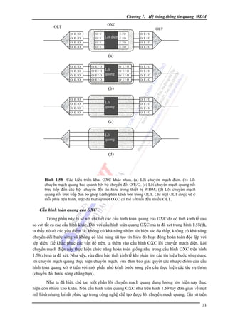 Chương 1: Hệ thống thông tin quang WDM
OXC

OLT

OLT
O/ E / O
O/ E / O
O/ E / O
O/ E / O

O/ E
O/ E
O/ E
O/ E

Lõi điện

E/O
E/O
E/O
E/O

O/ E / O
O/ E / O
O/ E / O
O/ E / O

O/ E / O
O/ E / O
O/ E / O
O/ E / O

O/ E / O
O/ E / O
O/ E / O
O/ E / O

(a)
O/ E / O
O/ E / O
O/ E / O
O/ E / O

O/ E / O
O/ E / O
O/ E / O
O/ E / O

Lõi
quang

(b)
O/ E / O
O/ E / O
O/ E / O
O/ E / O

Lõi
quang

O/ E / O
O/ E / O
O/ E / O
O/ E / O

(c)
Lõi
quang

(d)

Hình 1.58 Các kiểu triển khai OXC khác nhau. (a) Lõi chuyển mạch điện. (b) Lõi
chuyển mạch quang bao quanh bởi bộ chuyển đổi O/E/O. (c) Lõi chuyển mạch quang nối
trực tiếp đến các bộ chuyển đổi tín hiệu trong thiết bị WDM; (d) Lõi chuyển mạch
quang nối trực tiếp đến bộ ghép kênh/phân kênh bên trong OLT. Chỉ một OLT được vẽ ở
mỗi phía trên hình, mặc dù thật sự một OXC có thể kết nối đến nhiều OLT.

Cấu hình toàn quang của OXC

Trong phần này ta sẽ xét chi tiết các cấu hình toàn quang của OXC do có tính kinh tế cao
so với tất cả các cấu hình khác. Ðối với cấu hình toàn quang OXC mà ta đã xét trong hình 1.58(d),
ta thấy nó có các yếu điểm là: không có khả năng nhóm tín hiệu tốc độ thấp, không có khả năng
chuyển đổi bước sóng và không có khả năng tái tạo tín hiệu do hoạt động hoàn toàn độc lập với
lớp điện. Ðể khắc phục các vấn đề trên, ta thêm vào cấu hình OXC lõi chuyển mạch điện. Lõi
chuyển mạch điện này thực hiện chức năng hoàn toàn giống như trong cấu hình OXC trên hình
1.58(a) mà ta đã xét. Như vậy, vừa đảm bảo tính kinh tế khi phần lớn các tín hiệu bước sóng được
lõi chuyển mạch quang thực hiện chuyển mạch, vừa đảm bảo giải quyết các nhược điểm của cấu
hình toàn quang xét ở trên với một phần nhỏ kênh bước sóng yêu cầu thực hiện các tác vụ thêm
(chuyển đổi bước sóng chẳng hạn).
Như ta đã biết, chế tạo một phần lõi chuyển mạch quang dung lượng lớn hiện nay thực
hiện còn nhiều khó khăn. Nên cấu hình toàn quang OXC như trên hình 1.59 tuy đơn giản về mặt
mô hình nhưng lại rất phức tạp trong công nghệ chế tạo được lõi chuyển mạch quang. Giả sử trên
73

 