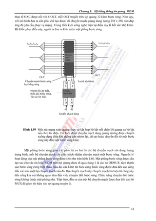 Chương 1: Hệ thống thông tin quang WDM

thực tế OXC được nối với 8 OLT, mỗi OLT truyền trên sợi quang 32 kênh bước sóng. Như vậy,
với mô hình đưa ra cần phải chế tạo được lõi chuyển mạch quang dung lượng 256 x 256 mới đáp
ứng đủ yêu cầu phục vụ mạng. Trong điều kiện công nghệ hiện tại điều này là hết sức khó khăn.
Ðể khắc phục điều này, người ta đưa ra khái niệm mặt phẳng bước sóng.

λ1,λ2,λ3,λ4

λ1,λ2,λ3,λ4

Chuyển
mạch
quang

OLT

OLT
Chuyển mạch bước sóng
hay băng sóng
Nhóm tốc độ thấp,
Biến đổi bước sóng,
Tái tạo tín hiệu

...
O
E

O
E

Local add/drop

Chuyển
mạch điện

E
O

E
O

Từ/đến khách hàng

Hình 1.59 Một nút mạng toàn quang thực sự kết hợp bộ kết nối chéo lõi quang và bộ kết
nối chéo lõi điện. Tín hiệu được chuyển mạch dạng quang nhưng được chuyển
xuống dạng điện khi chúng cần nhóm lại, tái tạo hoặc chuyển đổi từ một bước
sóng này đến một bước sóng khác.

Mặt phẳng bước sóng gồm các phần tử cơ bản là các bộ chuyển mạch với dung lượng
trung bình, mỗi bộ chuyển mạch chỉ chịu trách nhiệm chuyển mạch một bươc sóng. Nguyên lý
hoạt động của mặt phẳng bước sóng được cho như trên hình 1.60. Mặt phẳng bước sóng được cấu
tạo sao cho các tín hiệu WDM trên sợi quang được đi qua chặng 1 là các bộ DEMUX, tách thành
các bước sóng riêng biệt nhau. Sau đó, các kênh tín hiệu cùng bước sóng được đưa đến các cổng
đầu vào của một bộ chuyển mạch nào đó. Bộ chuyển mạch này chuyển mạch tín hiệu từ cổng này
đến cổng kia mà không quan tâm đến việc chuyển đổi bước sóng. Chức năng chuyển đổi bước
sóng không thuộc mặt phẳng pha. Tiếp theo, đầu ra của một bộ chuyển mạch được đưa đến các bộ
MUX để ghép tín hiệu vào sợi quang truyền đi.

74

 