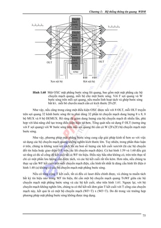Chương 1: Hệ thống thông tin quang WDM
Chuyển
mạch
quang
λ1

λ1,λ2,λ3,λ4

λ1,λ2,λ3,λ4

Chuyển
mạch
quang
λ2
Chuyển
mạch
quang
λ3

OLT

....
..…
Xen nội bộ

Chuyển
mạch
quang
λ4

OXC

OLT

.....
Rớt nội bộ

Hình 1.60 Một OXC mặt phẳng bước sóng lõi quang, bao gồm một mặt phẳng các bộ
chuyển mạch quang, mỗi bộ cho một bước sóng. Với F sợi quang và W
bước sóng trên mỗi sợi quang, nếu muốn linh hoạt tách và ghép bước sóng
bất kỳ, mỗi bộ chuyển mạch cần có kích thước 2Fx2F.

Như vậy, nếu cũng trong cùng một điều kiện OXC được nối với 8 OLT, mỗi OLT truyền
trên sợi quang 32 kênh bước sóng thì ta phải dùng 32 phần tử chuyển mạch dung lượng 8 x 8; 8
bộ MUX và 8 bộ DEMUX. Rõ ràng đã giảm dung lượng của bộ chuyển mạch đi nhiều lần, phù
hợp với khả năng chế tạo trong điều kiện hiện tại hơn. Tổng quát nếu sử dụng F OLT (tương ứng
với F sợi quang) với W bước sóng trên mỗi sợi quang thì cần có W (2Fx2F) bộ chuyển mạch một
bước sóng.
Như vậy, phương pháp mặt phẳng bước sóng cung cấp giải pháp kinh tế hơn so với việc
sử dụng các bộ chuyển mạch quang không nghẽn kích thước lớn. Tuy nhiên, trong phần thảo luận
ở trên, chúng ta không xem xét cách tối ưu hoá số lượng các kết cuối xen/rớt (là các bộ chuyển
đổi tín hiệu hoặc giao diện O/E trên các lõi chuyển mạch điện). Cả hai hình 1.59 và 1.60 đều giả
sử rằng có đủ số cổng để kết cuối tất cả WF tín hiệu. Ðiều này hầu như không có, trên trên thực tế
chỉ có một phần lưu lượng cần được tách, và các bộ kết cuối rất tốn kém. Hơn nữa, nếu chúng ta
thực sự cần WF kết cuối trên mỗi chuyển mạch điện, cấu hình tốt nhất là dùng cấu hình lõi điện ở
hình 1.48 (a) không có các bộ chuyển mạch mặt phẳng bước sóng.
Nếu có tổng cộng T kết cuối, tất cả đều có laser điều chỉnh được, và chúng ta muốn tách
bất kỳ tín hiệu nào trong WF tín hiệu, thì cần một bộ chuyển mạch quang TxWF giữa các bộ
chuyển mạch mặt phẳng bước sóng và các bộ kết cuối, như trên hình 1.61. Ngược lại, với bộ
chuyển mạch không nghẽn lớn, chúng ta có thể kết nối đơn giản T kết cuối với T cổng của chuyển
mạch này, kết quả là có một bộ chuyển mạch (WF+T) x (WF+T). Do đó trong vài trường hợp
phương pháp mặt phẳng bước sóng không được ứng dụng.

75

 