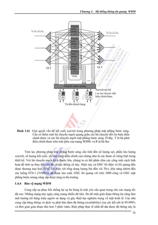 Chương 1: Hệ thống thông tin quang WDM

Chuyển
mạch
quang
λ1

λ1,λ2,,λ3,λ4

λ1,λ2,,λ3,λ4

Chuyển
mạch
quang
λ2
Chuyển
mạch
quang
λ3
Chuyển
mạch
quang
λ4

OLT

OLT

OXC
...
..…

R T
T R

.....
Chuyển mạch quang
R T
T R

R T
T R

Xen/rớt nội bộ
Các bộ chuyển tiếp
hiệu chỉnh được

Từ/đến khách hàng

Hình 1.61 Giải quyết vấn đề kết cuối xen/rớt trong phương pháp mặt phẳng bước sóng.
Cần có thêm một bộ chuyển mạch quang giữa các bộ chuyển đổi tín hiệu điều
chỉnh được và các bộ chuyển mạch mặt phẳng bước sóng. Ở đây, T là bộ phát
điều chỉnh được trên một phía của mạng WDM, và R là bộ thu.

Tóm lại, phương pháp mặt phẳng bước sóng cần tính đến số lượng sợi, phần lưu lượng
xen/rớt, số lượng kết cuối, và khả năng điều chỉnh của chúng như là các tham số riêng biệt trong
thiết kế. Với bộ chuyển mạch kích thước lớn, chúng ta có thể phân chia các cổng một cách linh
hoạt để tính sự thay đổi của tất cả các thông số này. Hiện nay cả OXC lõi điện và lõi quang đều
được thương mại hoá. OXC lõi điện với tổng dung lượng lên đến vài Tb/s, khả năng nhóm đến
các luồng STS-1 (51Mb/s), đã được sản xuất. OXC lõi quang với trên 1000 cổng và OXC mặt
phẳng bước sónag cũng sắp được tung ra thị trường.

1.4.4

Bảo vệ mạng WDM

Cung cấp sự phục hồi chống lại sự hư hỏng là một yêu cầu quan trọng cho các mạng tốc
độ cao. Những mạng này ngày càng mang nhiều dữ liệu. Do đó một gián đoạn thông tin cũng làm
ảnh hưởng tới hàng triệu người sử dụng và gây thiệt hại nghiêm trọng về mặt kinh tế. Các nhà
cung cấp băng thông và dịch vụ phải bảo đảm độ thông (availability) của các kết nối là 99.999%
và thời gian gián đoạn nhỏ hơn 3 phút /năm. Biện pháp thực tế nhất để đạt được độ thông này là
76

 