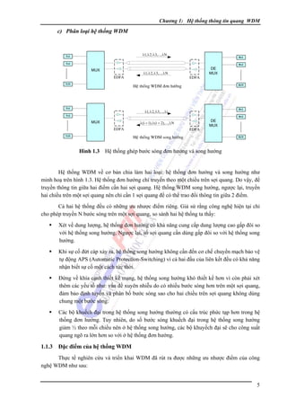 Chương 1: Hệ thống thông tin quang WDM

c) Phân loại hệ thống WDM

λ1, λ 2, λ3,..., λN

Tx1

Rx1

Tx2

Rx2

MUX
EDFA
TxN

λ1, λ 2, λ3,..., λN

EDFA

DE
MUX

Heä thoáng WDM ñôn höôùng

Tx1

RxN

Rx1

λ1, λ 2, λ3,..., λi

Tx2

Rx2

λ (i + 1), λ (i + 2),..., λN

MUX
EDFA
TxN

EDFA

DE
MUX

Heä thoáng WDM song höôùng

RxN

Hình 1.3 Hệ thống ghép bước sóng đơn hướng và song hướng

Hệ thống WDM về cơ bản chia làm hai loại: hệ thống đơn hướng và song hướng như
minh hoạ trên hình 1.3. Hệ thống đơn hướng chỉ truyền theo một chiều trên sợi quang. Do vậy, để
truyền thông tin giữa hai điểm cần hai sợi quang. Hệ thống WDM song hướng, ngược lại, truyền
hai chiều trên một sợi quang nên chỉ cần 1 sợi quang để có thể trao đổi thông tin giữa 2 điểm.
Cả hai hệ thống đều có những ưu nhược điểm riêng. Giả sử rằng công nghệ hiện tại chỉ
cho phép truyền N bước sóng trên một sợi quang, so sánh hai hệ thống ta thấy:
Xét về dung lượng, hệ thống đơn hướng có khả năng cung cấp dung lượng cao gấp đôi so
với hệ thống song hướng. Ngược lại, số sợi quang cần dùng gấp đôi so với hệ thống song
hướng.
Khi sự cố đứt cáp xảy ra, hệ thống song hướng không cần đến cơ chế chuyển mạch bảo vệ
tự động APS (Automatic Protection-Switching) vì cả hai đầu của liên kết đều có khả năng
nhận biết sự cố một cách tức thời.
Ðứng về khía cạnh thiết kế mạng, hệ thống song hướng khó thiết kế hơn vì còn phải xét
thêm các yếu tố như: vấn đề xuyên nhiễu do có nhiều bước sóng hơn trên một sợi quang,
đảm bảo định tuyến và phân bố bước sóng sao cho hai chiều trên sợi quang không dùng
chung một bước sóng.
Các bộ khuếch đại trong hệ thống song hướng thường có cấu trúc phức tạp hơn trong hệ
thống đơn hướng. Tuy nhiên, do số bước sóng khuếch đại trong hệ thống song hướng
giảm ½ theo mỗi chiều nên ở hệ thống song hướng, các bộ khuyếch đại sẽ cho công suất
quang ngõ ra lớn hơn so với ở hệ thống đơn hướng.

1.1.3

Đặc điểm của hệ thống WDM

Thực tế nghiên cứu và triển khai WDM đã rút ra được những ưu nhược điểm của công
nghệ WDM như sau:
5

 
