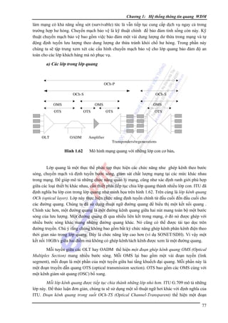 Chương 1: Hệ thống thông tin quang WDM

làm mạng có khả năng sống sót (survivable) tức là vẫn tiếp tục cung cấp dịch vụ ngay cả trong
trường hợp hư hỏng. Chuyển mạch bảo vệ là kỹ thuật chính để bảo đảm tính sống còn này. Kỹ
thuật chuyển mạch bảo vệ bao gồm việc bảo đảm một vài dung lượng dư thừa trong mạng và tự
động định tuyến lưu lượng theo dung lượng dư thừa tránh khỏi chổ hư hỏng. Trong phần này
chúng ta sẽ tập trung xem xét các cấu hình chuyển mạch bảo vệ cho lớp quang bảo đảm độ an
toàn cho các lớp khách hàng mà nó phục vụ.

a) Các lớp trong lớp quang

OCh-P
OCh-S

OCh-S

OMS

OMS

OTS

OLT

OTS

OADM

Hình 1.62

Amplifier

OMS
OTS

OTS

Transponders/regenerations

Mô hình mạng quang với những lớp con cơ bản.

Lớp quang là một thực thể phức tạp thực hiện các chức năng như ghép kênh theo bước
sóng, chuyển mạch và định tuyến bước sóng, giám sát chất lượng mạng tại các mức khác nhau
trong mạng. Ðể giúp mô tả những chức năng quản lý mạng, cũng như xác định ranh giới phù hợp
giữa các loại thiết bị khác nhau, cần thiết phải tiếp tục chia lớp quang thành nhiều lớp con. ITU đã
định nghĩa ba lớp con trong lớp quang như minh họa trên hình 1.62. Trên cùng là lớp kênh quang
OCh (optical layer). Lớp này thực hiện chức năng định tuyến chính từ đầu cuối đến đầu cuối cho
các đường quang. Chúng ta đã sử dụng thuật ngữ đường quang để biểu thị một kết nối quang .
Chính xác hơn, một đường quang là một đường kênh quang giữa hai nút mang toàn bộ một bước
sóng của lưu lượng. Một đường quang đi qua nhiều liên kết trong mạng, ở đó nó được ghép với
nhiều bước sóng khác mang những đường quang khác. Nó cũng có thể được tái tạo dọc trên
đường truyền. Chú ý rằng chúng không bao gồm bất kỳ chức năng ghép kênh phân kênh điện theo
thời gian nào trong lớp quang. Ðây là chức năng lớp cao hơn (ví dụ SONET/SDH). Vì vậy một
kết nối 10GB/s giữa hai điểm mà không có ghép kênh/tách kênh được xem là một đường quang.
Mỗi tuyến giữa các OLT hay OADM thể hiện một đoạn ghép kênh quang OMS (Optical
Multiplex Section) mang nhiều bước sóng. Mỗi OMS lại bao gồm một vài đoạn tuyến (link
segment), mỗi đoạn là một phần của một tuyến giữa hai tầng khuếch đại quang. Mỗi phần này là
một đoạn truyền dẫn quang OTS (optical transmission section). OTS bao gồm các OMS cùng với
một kênh giám sát quang (OSC) bổ xung.
Mỗi lớp kênh quang được tiếp tục chia thành những lớp nhỏ hơn. ITU G.709 mô tả những
lớp này. Ðể thảo luận đơn giản, chúng ta sẽ sử dụng một số thuật ngữ hơi khác với định nghĩa của
ITU. Ðoạn kênh quang trong suốt OCh-TS (Optical Channel-Transparent) thể hiện một đoạn

77

 