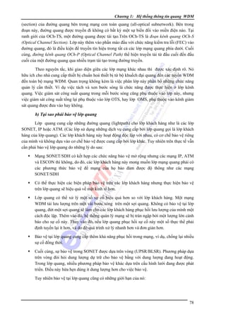 Chương 1: Hệ thống thông tin quang WDM

(section) của đường quang bên trong mạng con toàn quang (all-optical subnetwork). Bên trong
đoạn này, đường quang được truyền đi không có bất kỳ một sự biến đổi vào miền điện nào. Tại
ranh giới của OCh-TS, một đường quang được tái tạo.Trên OCh-TS là đoạn kênh quang OCh-S
(Optical Channel Section). Lớp này thêm vào phần mào đầu với chức năng kiểm tra lỗi (FEC) vào
đường quang, đó là điều kiện để truyền tín hiệu trong tất cả các lớp mạng quang phía dưới. Cuối
cùng, đường kênh quang OCh-P (Optical Channel Path) thể hiện truyền tải từ đầu cuối đến đầu
cuối của một đường quang qua nhiều trạm tái tạo trong đường truyền.
Theo nguyên tắc, khi giao diện giữa các lớp mạng khác nhau thì được xác định rõ. Nó
hữu ích cho nhà cung cấp thiết bị chuẩn hoá thiết bị từ bộ khuếch đại quang đến các tuyến WDM
đến toàn bộ mạng WDM. Quan trọng không kém là việc phân lớp này phân bố những chức năng
quản lý cần thiết. Ví dụ việc tách và xen bước sóng là chức năng được thực hiện ở lớp kênh
quang. Việc giám sát công suất quang trong mỗi bước sóng cũng phụ thuộc vào lớp này, nhưng
việc giám sát công suất tổng lại phụ thuộc vào lớp OTS, hay lớp OMS, phụ thuộc vào kênh giám
sát quang được đưa vào hay không.

b) Tại sao phải bảo vệ lớp quang
Lớp quang cung cấp những đường quang (lightpath) cho lớp khách hàng như là các lớp
SONET, IP hoặc ATM. (Các lớp sử dụng những dịch vụ cung cấp bởi lớp quang gọi là lớp khách
hàng của lớp quang). Các lớp khách hàng này hoạt động độc lập với nhau, có cơ chế bảo vệ riêng
của mình và không dựa vào cơ chế bảo vệ được cung cấp bởi lớp khác. Tuy nhiên trên thực tế vẫn
cần phải bảo vệ lớp quang do những lý do sau:
Mạng SONET/SDH có kết hợp các chức năng bảo vệ mở rộng nhưng các mạng IP, ATM
và ESCON thì không, do đó, các lớp khách hàng này mong muốn lớp mạng quang phải có
các phương thức bảo vệ để mạng của họ bảo đảm được độ thông như các mạng
SONET/SDH
Có thể thực hiện các biện pháp bảo vệ trên các lớp khách hàng nhưng thực hiện bảo vệ
trên lớp quang sẽ hiệu quả về mặt kinh tế hơn.
Lớp quang có thể xử lý một số sự cố hiệu quả hơn so với lớp khách hàng. Một mạng
WDM tải lưu lượng trên một vài bước sóng trên một sợi quang. Không có bảo vệ tại lớp
quang, đứt một sợi quang sẽ làm cho các lớp khách hàng phục hồi lưu lượng của mình một
cách độc lập. Thêm vào đó, hệ thống quản lý mạng sẽ bị tràn ngập bởi một lượng lớn cảnh
báo cho sự cố này. Thay vào đó, nếu lớp quang phục hồi sự cố này một số thực thể phải
định tuyến lại ít hơn, và do đó quá trình xử lý nhanh hơn và đơn giản hơn.
Bảo vệ tại lớp quang cung cấp thêm khả năng phục hồi trong mạng, ví dụ, chống lại nhiều
sự cố đồng thời.
Cuối cùng, sự bảo vệ trong SONET được dựa trên vòng (UPSR/BLSR). Phương pháp dựa
trên vòng đòi hỏi dung lượng dự trữ cho bảo vệ bằng với dung lượng đang hoạt động.
Trong lớp quang, nhiều phương pháp bảo vệ khác dựa trên cấu hình lưới đang được phát
triển. Ðiều này hứa hẹn dùng ít dung lượng hơn cho việc bảo vệ.
Tuy nhiên bảo vệ tại lớp quang cũng có những giới hạn của nó:

78

 