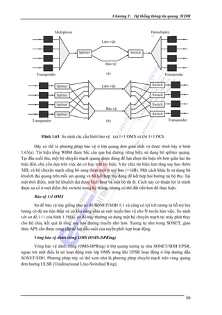 Chương 1: Hệ thống thông tin quang WDM

Demultiplex
er

Multiplexer
Làm việc
Splitter

Switch
Bảo vệ
(a)

Transponder
Splitter

Làm việc

Switch
Bảo vệ
Switch

Splitter
Transponder

Switch
Switch

Splitter
Splitter

Transponder

(b)

Transponder

Hình 1.63 So sánh các cấu hình bảo vệ (a) 1+1 OMS và (b) 1+1 OCh

Ðây có thể là phương pháp bảo vệ ở lớp quang đơn giản nhất và được trình bày ở hình
1.63(a). Tín hiệu tổng WDM được bắc cầu qua hai đường riêng biệt, sử dụng bộ splitter quang.
Tại đầu cuối thu, một bộ chuyển mạch quang được dùng để lựa chọn tín hiệu tốt hơn giữa hai tín
hiệu đến, chủ yếu dựa trên việc dò có hay mất tín hiệu. Việc chia tín hiệu làm tăng suy hao thêm
3dB, và bộ chuyển mạch cũng bổ sung thêm một ít suy hao (<1dB). Một cách khác là sử dụng bộ
khuếch đại quang trên mỗi sợi quang và bộ kết hợp thụ động để kết hợp hai hướng tại bộ thu. Tại
một thời điểm, một bộ khuếch đại được kích hoạt và một bộ tắt đi. Cách này có thuận lợi là tránh
được sự cố ở một điểm (bộ switch) trong hệ thống, nhưng có thể đắt tiền hơn để thực hiện.
Bảo vệ 1:1 OMS

Sơ đồ bảo vệ này giống như sơ đồ SONET/SDH 1:1 và cũng có lợi ích tương tự hỗ trợ lưu
lượng có độ ưu tiên thấp và có khả năng chia sẻ một tuyến bảo vệ cho N tuyến làm việc. So sánh
với sơ đồ 1+1 của hình 1.58(a), sơ đồ này thường sử dụng một bộ chuyển mạch tại máy phát thay
cho bộ chia, kết quả là tổng suy hao đường truyền nhỏ hơn. Tương tự như trong SONET, giao
thức APS cần được cung cấp để hai đầu cuối của tuyến phối hợp hoạt động.
Vòng bảo vệ dành riêng OMS (OMS-DPRing)

Vòng bảo vệ dành riêng (OMS-DPRing) ở lớp quang tương tự như SONET/SDH UPSR,
ngoại trừ một điều là nó hoạt động trên lớp OMS trong khi UPSR hoạt động ở lớp đường dẫn
SONET/SDH. Phương pháp này có thể xem như là phương pháp chuyển mạch trên vòng quang
đơn hướng ULSR (Unidirectional Line-Switched Ring).

80

 