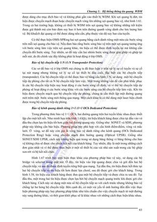 Chương 1: Hệ thống thông tin quang WDM

được dùng cho mục đích bảo vệ và không phải gắn vào thiết bị WDM. Khi sợi quang bị đứt, tín
hiệu được chuyển mạch đoạn hoặc chuyển mạch vòng lên những sợi quang bảo vệ, như hình 1.61.
Trong cả hai trường hợp, không có thiết bị WDM trên sợi quang bảo vệ không những tiết kiệm
được giá thành mà còn bảo đảm suy hao ít hơn trên đường quanh vòng dành cho lưu lượng bảo
vệ. Bộ khuếch đại quang có thể được dùng nếu cần, phụ thuộc vào độ suy hao của tuyến.
Có thể thực hiện OMS-SPRing hai sợi quang bằng cách dành riêng một nửa các bước sóng
trên mỗi sợi quang cho bảo vệ. Nếu đảm bảo rằng bước sóng bảo vệ trên một sợi quang tương ứng
với bước sóng làm việc trên sợi quang khác, tín hiệu có thể được định tuyến lại mà không cần
chuyển đổi bước sóng. Tuy nhiên, sơ đồ này cần hai nhóm bước sóng được giải ghép và ghép tại
mỗi nút, do đó chính xác đây không phải là hoạt động ở lớp OMS.
Bảo vệ bộ chuyển tiếp 1:N (1:N Transponder Protection)

Các sơ đồ bảo vệ ở lớp OMS mà chúng ta đã thảo luận ở trên xử lý sự cố tuyến và sự cố
tại nút mạng nhưng không xử lý sự cố tại thiết bị đầu cuối, đặc biệt các bộ chuyển tiếp
(transponder). Các bộ chuyển tiếp có thể được bảo vệ bằng cấu hình 1:N, sử dụng một bộ chuyển
tiếp dự phòng cho tất cả N bộ chuyển tiếp làm việc. Một trong những vấn đề cần phải khắc phục
là các bộ chuyển tiếp hiện nay hoạt động ở các bước sóng cố định, và vì thế bộ chuyển tiếp dự
phòng sẽ hoạt động ở các bước sóng khác với các bước sóng của bộ chuyển tiếp làm việc. Khi tín
hiệu đươc chuyển mạch qua bộ chuyển tiếp dự phòng, chúng ta cần thiết lập một đường quang
mới trêm một bước sóng mới thông qua mạng. Một cách khác là có thể dùng một laser hiệu chỉnh
được trong bộ chuyển tiếp dự phòng.
Bảo vệ kênh quang dành riêng 1+1 (1+1 OCh Dedicated Protection)

Trong phương thức bảo vệ 1+1 OCh, hai đường quang trên hai tuyến khác nhau được thiết
lập cho một kết nối. Như minh họa trên hình 1.63(b), tín hiệu khách hàng được chia tại đầu vào và
đầu thu chọn lựa tín hiệu tốt hơn giữa hai đường quang này. Giống như SONET và SDH, phương
pháp này không cần báo hiệu. Phương pháp này phù hợp với cấu hình điểm-điểm, vòng và mắc
lưới. Ở vòng, sơ đồ này còn gọi là vòng bảo vệ dành riêng cho kênh quang (OCh Dedicated
Protection Ring) hoặc vòng chuyển mạch đơn hướng quang (Optical UPSR). Giống như
SONET/SDH UPSR, cách này không hiệu quả trong sử dụng băng thông vì băng thông cho bảo
vệ không chia sẽ được cho nhiều kết nối của khách hàng. Tuy nhiên, đây là một trong những cách
đơn giản nhất và vì thế được thực hiện ở một số thiết bị của vài nhà sản xuất trong các bộ ghép
xen rớt và bộ kết nối chéo.
Hình 1.67 trình bày một hiện thực khác của phương pháp bảo vệ này, sử dụng các bộ
bridge và selector trong một nút. Ở đây, tín hiệu vào lớp quang được chia và gởi đến hai bộ
chuyển tiếp, và sau đó được định tuyến riêng biệt qua mạng. Tại đầu thu, tín hiệu được kết thúc tại
hai bộ chuyển tiếp và tín hiệu tốt hơn được lựa chonï, sau đó được gởi cho khách hàng. Trong
hình 1.58, tín hiệu của khách hàng được đưa qua một bộ chuyển tiếp và được chia ra sau đó. Tại
đầu thu, một trong hai tín hiệu được chọn lựa bởi bộ chuyển mạch quang trước khi được gởi cho
khách hàng. Cách này sử dụng một nửa số bộ chuyển tiếp so với cách trước nhưng không bảo vệ
chống lại hư hỏng bộ chuyển tiếp. Bên cạnh đó, có một vài yếu tố ảnh hưởng đến đến việc thực
hiện phương pháp này hay phương pháp khác như tiêu chuẩn cho việc chuyển mạch từ một đường
này sang đường khác, và thời gian khôi phục sẽ là khác nhau với những cách thực hiện khác nhau.

83

 