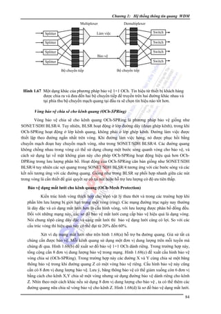 Chương 1: Hệ thống thông tin quang WDM
Multiplexer

Demultiplexer
Switch

Làm việc

Splitter

Switch

Splitter

Switch

Splitter

Bảo vệ
Switch

Splitter
Bộ chuyển tiếp

Bộ chuyển tiếp

Hình 1.67 Một dạng khác của phương pháp bảo vệ 1+1 OCh. Tín hiệu từ thiết bị khách hàng
được chia ra và đưa đến hai bộ chuyển tiếp để truyền trên hai đường khác nhau và
tại phía thu bộ chuyển mạch quang tại đầu ra sẽ chọn tín hiệu nào tốt hơn.
Vòng bảo vệ chia sẽ cho kênh quang (OCh-SPRing)

Vòng bảo vệ chia sẽ cho kênh quang OCh-SPRing là phương pháp bảo vệ giống như
SONET/SDH BLSR/4. Tuy nhiên, BLSR hoạt động ở lớp đường dây (đoạn ghép kênh), trong khi
OCh-SPRing hoạt động ở lớp kênh quang, không phải ở lớp ghép kênh. Ðường làm việc được
thiết lập theo đường ngắn nhất trên vòng. Khi đường làm việc hỏng, nó được phục hồi bằng
chuyển mạch đoạn hay chuyển mạch vòng, như trong SONET/SDH BLSR/4. Các đường quang
không chồng nhau trong vòng có thể sử dụng chung một bước sóng quanh vòng cho bảo vệ, và
cách sử dụng lại về mặt không gian này cho phép OCh-SPRing hoạt động hiệu quả hơn OChDPRing trong lưu lượng phân bố. Hoạt động của OCh-SPRing căn bản giống như SONET/SDH
BLSR/4 tuy nhiên các sợi quang trong SONET/SDH BLSR/4 tương ứng với các bước sóng và các
kết nối tương ứng với các đường quang. Giống như trong BLSR sự phối hợp nhanh giữa các nút
trong vòng là cần thiết để giải quyết sự cố tại nút hoặc hỗ trợ lưu lượng có độ ưu tiên thấp.
Bảo vệ dạng mắt lưới cho kênh quang (OCh-Mesh Protection)

Kiến trúc hình vòng thích hợp cho tôpô vật lý thưa thớt và trong các trường hợp khi
phần lớn lưu lượng bị giới hạn trong một vòng (ring). Các mạng đường trục ngày nay thường
là dày đặc và có dạng mắt lưới hơn là cấu hình vòng, với lưu lượng được phân bố đồng đều.
Ðối với những mạng này, các sơ đồ bảo vệ mắt lưới cung cấp bảo vệ hiệu quả là dạng vòng.
Nói chung tôpô càng dày đặc và càng mắt lưới thì bảo vệ dạng lưới càng có lợi. So với các
cấu trúc vòng thì hiệu quả này có thể đạt từ 20% đến 60%.
Xét ví dụ mạng mắt lưới như trên hình 1.68(a) hỗ trợ ba đường quang. Giả sử tất cả
chúng cần được bảo vệ. Mỗi kênh quang sử dụng một đơn vị dung lượng trên mỗi tuyến mà
chúng đi qua. Hình 1.68(b) đề xuất sơ đồ bảo vệ 1+1 OCh dành riêng. Trong trường hợp này,
tổng cộng cần 8 đơn vị dung lượng bảo vệ trong mạng. Hình 1.68(c) đề xuất cấu hình bảo vệ
vòng chia sẻ (OCh-SPRing). Trong trường hợp này các đường X và Y cùng chia sẻ một băng
thông bảo vệ trong khi đường quang Z có một vòng bảo vệ riêng. Cấu hình bảo vệ này cũng
cần có 8 đơn vị dung lượng bảo vệ. Lưu ý, băng thông bảo vệ có thể giảm xuống còn 6 đơn vị
bằng cách cho kênh X,Y chia sẽ một vòng nhưng sử dụng đường bảo vệ dành riêng cho kênh
Z. Nhìn theo một cách khác nếu sử dụng 8 đơn vị dung lượng cho bảo vệ , ta có thể thêm các
đường quang nữa chia sẽ vòng bảo vệ cho kênh Z. Hình 1.68(d) là sơ đồ bảo vệ dạng mắt lưới.
84

 
