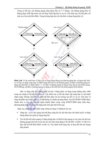 Chương 1: Hệ thống thông tin quang WDM

Trong sơ đồ này, các đường quang cũng được bảo vệ 1+1 nhưng các đường quang bảo vệ
không được thiết lập trước mà chỉ được thiết lập khi có sự cố. Cấu hình này chỉ đối phó với
một sự cố tại một thời điểm. Trong trường hợp này chỉ cần đơn vị dung lượng bảo vệ.

Ðường quang

Làm việc Z

Ðường quang

Ðường quang

Làm việc Y Làm việc X
Bảo vệ X Bảo vệ Y
Bảo vệ Z

(a)

Làm việc Z

(b)

Làm việc Z

B

Vòng bảo vệ 2

Làm việc Y Làm việc X

Làm việc Y E Làm việc X
A

Vòng bảo vệ 1

(c)

Dung lượng bảo vệ

(d)

C

D

Hình 1.68 Ví dụ minh họa về hiệu quả sử dụng băng thông của phương pháp bảo vệ dạng mắc lưới
so với bảo vệ dạng vòng ring. (a) Một mạng mắc lưới có ba đường quang. (b) Bảo vệ đường quang sử
dụng cấu hình bảo vệ dành riêng 1+1. (c) Bảo vệ đường quang sử dụng vòng chia sẽ cho kênh quang
OCh-SPRing. (d) Bảo vệ đường quang sử dụng sơ đồ mắt lưới cho kênh quang (OCh-Mesh).

Bảo vệ dạng mắt lưới không phải là mới. Chúng được sử dụng trong những năm 1980
trong các mạng có bộ kết nối chéo số. Tuy nhiên các sơ đồ này được tập trung hóa và vận hành
chậm chạp, thường cần đến vài phút để khôi phục lại lưu lượng sau khi có sự cố. Việc bảo vệ
cũng rất phức tạp trong quản lý, và đã không có chuẩn áp dụng được. Sau khi SONET/SDH được
chuẩn hoá và yêu cầu chuyển mạch nhanh 60ms trong vòng SONET/SDH được hiện thực,
phương pháp phục hồi dựa trên dạng mắc lưới gần như bị bỏ qua.
Ngày nay dạng mắt lưới được tăng cường sử dụng vì những lý do sau:
Năng lực xử lý cho mạng lưới đã được tăng lên tốc độ tính toán cho định tuyến và băng
thông dành cho quản lý mạng tăng lên.
Các bộ kết nối chéo quang và băng thông bảo vệ thiết bị lớp quang có các mức tốc độ (các
đường quang) lớn hơn là các bộ các nối chéo hoạt động ở tốc độ DS1 và DS3. Vì thế có ít
thực thể hơn để điều khiển và bảo vệ. Tuy nhiên tình trạng này sẽ thay đổi khi lưu lượng
tăng nhanh.

85

 