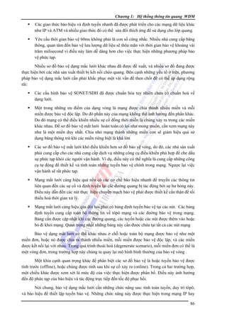 Chương 1: Hệ thống thông tin quang WDM

Các giao thức báo hiệu và định tuyến nhanh đã được phát triển cho các mạng dữ liệu khác
như IP và ATM và nhiều giao thức đó có thể sửa đổi thích ứng để sử dụng cho lớp quang.
Yêu cầu thời gian bảo vệ 60ms không phải là con số cứng nhắc. Nhiều nhà cung cấp băng
thông, quan tâm đến bảo vệ lưu lượng dữ liệu sẽ thõa mãn với thời gian bảo vệ khoảng vài
trăm milisecond vì điều này làm dễ dàng hơn cho việc thực hiện những phương pháp bảo
vệ phức tạp.
Nhiều sơ đồ bảo vệ dạng mắc lưới khác nhau đã được đề xuất, và nhiều sơ đồ đang được
thực hiện bởi các nhà sản xuất thiết bị kết nối chéo quang. Bên cạnh những yếu tố ở trên, phương
pháp bảo vệ dạng mắc lưới cần phải khắc phục một vài vấn đề then chốt để có thể áp dụng rộng
rãi:
Các cấu hình bảo vệ SONET/SDH đã được chuẩn hóa tuy nhiên chưa có chuẩn hoá về
dạng lưới.
Một trong những ưu điểm của dạng vòng là mạng được chia thành nhiều miền và mỗi
miền được bảo vệ độc lập. Do đó phần này của mạng không thể ảnh hưởng đến phần khác.
Do đó mạng có thể điều khiển nhiều sự cố đồng thời miễn là chúng xảy ra trong các miền
khác nhau. Ðể sơ đồ bảo vệ mắt lưới hoàn toàn có lợi như mong muốn, cần xem mạng này
như là một miền duy nhất. Chia nhỏ mạng thành những miền con sẽ giảm hiệu quả sử
dụng băng thông trừ khi các miền riêng biệt là khá lớn
Các sơ đồ bảo vệ mắt lưới khó điều khiển hơn sơ đồ bảo vệ vòng, do đó, các nhà sản xuất
phải cung cấp cho các nhà cung cấp dịch vụ những công cụ điều khiển phù hợp để che dấu
sự phức tạp khỏi các người vận hành. Ví dụ, điều này có thể nghĩa là cung cấp những công
cụ tự động để thiết kế và tính toán những tuyến bảo vệ chính trong mạng. Ngược lại việc
vận hành sẽ rất phức tạp.
Mạng mắt lưới càng hiệu quả nếu có các cơ chế báo hiệu nhanh để truyền các thông tin
liên quan đến các sự cố và định tuyến lại các đường quang bị tác động bởi sự hư hỏng này.
Ðiều này dẫn đến các nút thực hiện chuyển mạch bảo vệ phải được thiết kế cẩn thận để tối
thiểu hoá thời gian xử lý.
Mạng mắt lưới càng hiệu qủa đòi hỏi phải có bảng định tuyến bảo vệ tại các nút. Các bảng
định tuyến cung cấp toàn bộ thông tin về tôpô mạng và các đường bảo vệ trong mạng.
Bảng cần được cập nhật khi các đường quang, các tuyến hoặc các nút được thêm vào hoặc
bỏ đi khỏi mạng. Quan trọng nhất những bảng này cần được chứa tại tất cả các nút mạng
Bảo vệ dạng mắt lưới có thể khác nhau ở chỗ hoặc toàn bộ mạng được bảo vệ như một
miền đơn, hoặc nó được chia ra thành nhiều miền, mỗi miền được bảo vệ độc lập, và các miền
được kết nối lại với nhau. Trong quá trình thoái hoá (degenerate scenario), mỗi miền đơn có thể là
một vòng đơn, trong trường hợp này chúng ta quay lại mô hình bình thường của bảo vệ vòng .
Một khía cạnh quan trọng khác để phân biệt các sơ đồ bảo vệ là hoặc tuyến bảo vệ được
tính trước (offline), hoặc chúng được tính sau khi sự cố xảy ra (online). Trong cả hai trường hợp,
một chiều khác được xem xét là mức độ của việc thực hiện được phân bố. Ðiều này ảnh hưởng
đến độ phức tạp của báo hiệu và tác động trực tiếp đến tốc độ phục hồi.
Nói chung, bảo vệ dạng mắc lưới cần những chức năng sau: tính toán tuyến, duy trì tôpô,
và báo hiệu để thiết lập tuyến bảo vệ. Những chức năng này được thực hiện trong mạng IP hay
86

 