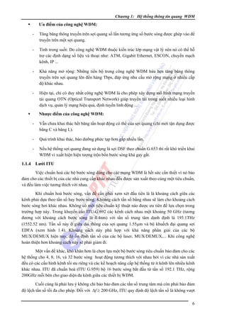 Chương 1: Hệ thống thông tin quang WDM

Ưu điểm của công nghệ WDM:

-

Tăng băng thông truyền trên sợi quang số lần tương ứng số bước sóng được ghép vào để
truyền trên một sợi quang.

-

Tính trong suốt: Do công nghệ WDM thuộc kiến trúc lớp mạng vật lý nên nó có thể hỗ
trợ các định dạng số liệu và thoại như: ATM, Gigabit Ethernet, ESCON, chuyển mạch
kênh, IP ...

-

Khả năng mở rộng: Những tiến bộ trong công nghệ WDM hứa hẹn tăng băng thông
truyền trên sợi quang lên đến hàng Tbps, đáp ứng nhu cầu mở rộng mạng ở nhiều cấp
độ khác nhau.

-

Hiện tại, chỉ có duy nhất công nghệ WDM là cho phép xây dựng mô hình mạng truyền
tải quang OTN (Optical Transport Network) giúp truyền tải trong suốt nhiều loại hình
dịch vụ, quản lý mạng hiệu quả, định tuyến linh động ...
Nhược điểm của công nghệ WDM:

-

Quá trình khai thác, bảo dưỡng phức tạp hơn gấp nhiều lần.

1.1.4

Vẫn chưa khai thác hết băng tần hoạt động có thể của sợi quang (chỉ mới tận dụng được
băng C và băng L).

Nếu hệ thống sợi quang đang sử dụng là sợi DSF theo chuẩn G.653 thì rất khó triển khai
WDM vì xuất hiện hiện tượng trộn bốn bước sóng khá gay gắt.

Lưới ITU

Việc chuẩn hoá các bộ bước sóng dùng cho các mạng WDM là hết sức cần thiết vì nó bảo
đảm cho các thiết bị của các nhà cung cấp khác nhau đều được sản xuất theo cùng một tiêu chuẩn,
và đều làm việc tương thích với nhau.
Khi chuẩn hoá bước sóng, vấn đề cần phải xem xét đầu tiên là là khoảng cách giữa các
kênh phải dựa theo tần số hay bước sóng. Khoảng cách tần số bằng nhau sẽ làm cho khoảng cách
bước sóng hơi khác nhau. Không có một tiêu chuẩn kỹ thuật nào được ưu tiên để lựa chọn trong
trường hợp này. Trong khuyến cáo ITU-G.692 các kênh cách nhau một khoảng 50 GHz (tương
đương với khoảng cách bước sóng là 0.4nm) với tần số trung tâm danh định là 193.1THz
(1552.52 nm). Tần số này ỡ giữa dải thông của sợi quang 1.55μm và bộ khuếch đại quang sợi
EDFA (xem hình 1.4). Khoảng cách này phù hợp với khả năng phân giải của các bộ
MUX/DEMUX hiện nay, độ ổn định tần số của các bộ laser, MUX/DEMUX,... Khi công nghệ
hoàn thiện hơn khoảng cách này sẽ phải giảm đi.
Một vấn đề khác, khó khăn hơn là chọn lựa một bộ bước sóng tiêu chuẩn bảo đảm cho các
hệ thống cho 4, 8, 16, và 32 bước sóng hoạt động tương thích với nhau bởi vì các nhà sản xuất
đều có các cấu hình kênh tối ưu riêng và các kế hoạch nâng cấp hệ thống từ ít kênh lên nhiều kênh
khác nhau. ITU đã chuẩn hoá (ITU G.959) bộ 16 bước sóng bắt đầu từ tần số 192.1 THz, rộng
200GHz mỗi bên cho giao diện đa kênh giữa các thiết bị WDM.
Cuối cùng là phải lưu ý không chỉ bảo bảo đảm các tần số trung tâm mà còn phải bảo đảm
độ lệch tần số tối đa cho phép. Đối với Δf ≥ 200 GHz, ITU quy định độ lệch tần số là không vượt
6

 