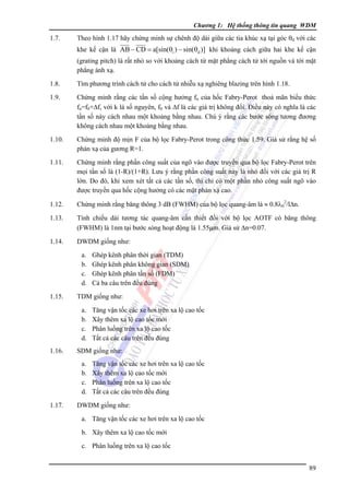 Chương 1: Hệ thống thông tin quang WDM

1.7.

Theo hình 1.17 hãy chứng minh sự chênh độ dài giữa các tia khúc xạ tại góc θd với các
khe kế cận là AB − CD = a[sin(θi ) − sin(θd )] khi khoảng cách giữa hai khe kế cận
(grating pitch) là rất nhỏ so với khoảng cách từ mặt phẳng cách tử tới nguồn và tới mặt
phẳng ánh xạ.

1.8.

Tìm phương trình cách tử cho cách tử nhiễu xạ nghiêng blazing trên hình 1.18.

1.9.

Chứng minh rằng các tần số cộng hưởng fn của hốc Fabry-Perot thoả mãn biểu thức
fn=f0+Δf, với k là số nguyên, f0 và Δf là các giá trị không đổi. Điều này có nghĩa là các
tần số này cách nhau một khoảng bằng nhau. Chú ý rằng các bước sóng tương đương
không cách nhau một khoảng bằng nhau.

1.10.

Chứng minh độ mịn F của bộ lọc Fabry-Perot trong công thức 1.59. Giả sử rằng hệ số
phản xạ của gương R=1.

1.11.

Chứng minh rằng phần công suất của ngõ vào được truyền qua bộ lọc Fabry-Perot trên
mọi tần số là (1-R)/(1+R). Lưu ý rằng phần công suất này là nhỏ đối với các giá trị R
lớn. Do đó, khi xem xét tất cả các tần số, thì chỉ có một phần nhỏ công suất ngõ vào
được truyền qua hốc cộng hưởng có các mặt phản xạ cao.

1.12.

Chứng minh rằng băng thông 3 dB (FWHM) của bộ lọc quang-âm là ≈ 0.8λ02/lΔn.

1.13.

Tính chiều dài tương tác quang-âm cần thiết đối với bộ lọc AOTF có băng thông
(FWHM) là 1nm tại bước sóng hoạt động là 1.55μm. Giả sử Δn=0.07.

1.14.

DWDM giống như:
a.
b.
c.
d.

1.15.

TDM giống như:
a.
b.
c.
d.

1.16.

Tăng vận tốc các xe hơi trên xa lộ cao tốc
Xây thêm xa lộ cao tốc mới
Phân luồng trên xa lộ cao tốc
Tất cả các câu trên đều đúng

SDM giống như:
a.
b.
c.
d.

1.17.

Ghép kênh phân thời gian (TDM)
Ghép kênh phân không gian (SDM)
Ghép kênh phân tần số (FDM)
Cả ba câu trên đều đúng

Tăng vận tốc các xe hơi trên xa lộ cao tốc
Xây thêm xa lộ cao tốc mới
Phân luồng trên xa lộ cao tốc
Tất cả các câu trên đều đúng

DWDM giống như:
a. Tăng vận tốc các xe hơi trên xa lộ cao tốc
b. Xây thêm xa lộ cao tốc mới
c. Phân luồng trên xa lộ cao tốc
89

 