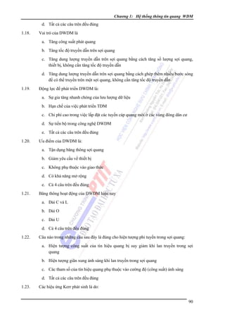Chương 1: Hệ thống thông tin quang WDM

d. Tất cả các câu trên đều đúng
1.18.

Vai trò của DWDM là
a. Tăng công suất phát quang
b. Tăng tốc độ truyền dẫn trên sợi quang
c. Tăng dung lượng truyền dẫn trên sợi quang bằng cách tăng số lượng sợi quang,
thiết bị, không cần tăng tốc độ truyền dẫn
d. Tăng dung lượng truyền dẫn trên sợi quang bằng cách ghép thêm nhiều bước sóng
để có thể truyền trên một sợi quang, không cần tăng tốc độ truyền dẫn

1.19.

Ðộng lực để phát triển DWDM là:
a. Sự gia tăng nhanh chóng của lưu lượng dữ liệu
b. Hạn chế của việc phát triển TDM
c. Chi phí cao trong việc lắp đặt các tuyến cáp quang mới ở các vùng đông dân cư
d. Sự tiến bộ trong công nghệ DWDM
e. Tất cả các câu trên đều đúng

1.20.

Ưu điểm của DWDM là:
a. Tận dụng băng thông sợi quang
b. Giảm yêu cầu về thiết bị
c. Không phụ thuộc vào giao thức
d. Có khả năng mở rộng
e. Cả 4 câu trên đều đúng

1.21.

Băng thông hoạt động của DWDM hiện nay
a. Dải C và L
b. Dải O
c. Dải U
d. Cả 4 câu trên đều đúng

1.22.

Câu nào trong những câu sau đây là đúng cho hiện tượng phi tuyến trong sợi quang:
a. Hiện tượng công suất của tín hiệu quang bị suy giảm khi lan truyền trong sợi
quang
b. Hiện tượng giãn xung ánh sáng khi lan truyền trong sợi quang
c. Các tham số của tín hiệu quang phụ thuộc vào cường độ (công suất) ánh sáng
d. Tất cả các câu trên đều đúng

1.23.

Các hiệu ứng Kerr phát sinh là do:
90

 