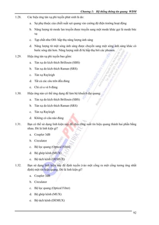 Chương 1: Hệ thống thông tin quang WDM

1.28.

Các hiệu ứng tán xạ phi tuyến phát sinh là do:
a. Sự phụ thuộc của chiết suất sợi quang vào cường độ điện trường hoạt động
b. Năng lượng từ mode lan truyền được truyền sang một mode khác gọi là mode bức
xạ
c. Tạp chất như OH- hấp thụ năng lượng ánh sáng
d. Năng lượng từ một sóng ánh sáng được chuyển sang một sóng ánh sáng khác có
bước sóng dài hơn. Năng lượng mất đi bị hấp thụ bởi các phonon.

1.29.

Hiệu ứng tán xạ phi tuyến bao gồm:
a. Tán xạ do kích thích Brillouin (SBS)
b. Tán xạ do kích thích Raman (SRS)
c. Tán xạ Rayleigh
d. Tất cả các câu trên đều đúng
e. Chỉ có a và b đúng

1.30.

Hiệu ứng nào có thể ứng dụng để làm bộ khuếch đại quang:
a. Tán xạ do kích thích Brillouin (SBS)
b. Tán xạ do kích thích Raman (SRS)
c. Tán xạ Rayleigh
d. Không có câu nào đúng

1.31.

Bạn có thể sử dụng linh kiện này để chia công suất tín hiệu quang thành hai phần bằng
nhau. Ðó là linh kiện gì?
a. Coupler 3dB
b. Circulator
c. Bộ lọc quang (Optical Filter)
d. Bộ ghép kênh (MUX)
e. Bộ tách kênh (DEMUX)

1.32.

Bạn sử dụng linh kiện này để định tuyến (vào một cổng ra một cổng tương ứng nhất
định) một tín hiệu quang. Ðó là linh kiện gì?
a. Coupler 3dB
b. Circulator
c. Bộ lọc quang (Optical Filter)
d. Bộ ghép kênh (MUX)
e. Bộ tách kênh (DEMUX)

92

 