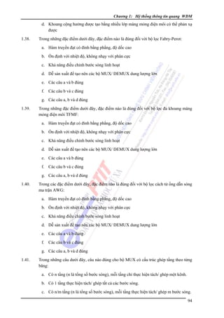 Chương 1: Hệ thống thông tin quang WDM

d. Khoang cộng hưởng được tạo bằng nhiều lớp màng mỏng điện môi có thể phản xạ
được
1.38.

Trong những đặc điểm dưới đây, đặc điểm nào là đúng đối với bộ lọc Fabry-Perot:
a. Hàm truyền đạt có đỉnh bằng phẳng, độ dốc cao
b. Ổn định với nhiệt độ, không nhạy với phân cực
c. Khả năng điều chỉnh bước sóng linh hoạt
d. Dễ sản xuất để tạo nên các bộ MUX/ DEMUX dung lượng lớn
e. Các câu a và b đúng
f. Các câu b và c đúng
g. Các câu a, b và d đúng

1.39.

Trong những đặc điểm dưới đây, đặc điểm nào là đúng đối với bộ lọc đa khoang màng
mỏng điện môi TFMF:
a. Hàm truyền đạt có đỉnh bằng phẳng, độ dốc cao
b. Ổn định với nhiệt độ, không nhạy với phân cực
c. Khả năng điều chỉnh bước sóng linh hoạt
d. Dễ sản xuất để tạo nên các bộ MUX/ DEMUX dung lượng lớn
e. Các câu a và b đúng
f. Các câu b và c đúng
g. Các câu a, b và d đúng

1.40.

Trong các đặc điểm dưới đây, đặc điểm nào là đúng đối với bộ lọc cách tử ống dẫn sóng
ma trận AWG:
a. Hàm truyền đạt có đỉnh bằng phẳng, độ dốc cao
b. Ổn định với nhiệt độ, không nhạy với phân cực
c. Khả năng điều chỉnh bước sóng linh hoạt
d. Dễ sản xuất để tạo nên các bộ MUX/ DEMUX dung lượng lớn
e. Các câu a và b đúng
f. Các câu b và c đúng
g. Các câu a, b và d đúng

1.41.

Trong những câu dưới đây, câu nào đúng cho bộ MUX có cấu trúc ghép tầng theo từng
băng:
a. Có n tầng (n là tổng số bước sóng), mỗi tầng chỉ thực hiện tách/ ghép một kênh.
b. Có 1 tầng thực hiện tách/ ghép tất cả các bước sóng.
c. Có n/m tầng (n là tổng số bước sóng), mỗi tầng thực hiện tách/ ghép m bước sóng.
94

 