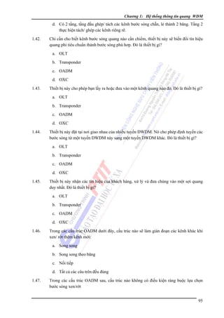 Chương 1: Hệ thống thông tin quang WDM

d. Có 2 tầng, tầng đầu ghép/ tách các kênh bước sóng chẵn, lẻ thành 2 băng. Tầng 2
thực hiện tách/ ghép các kênh riêng rẽ.
1.42.

Chỉ cần cho biết kênh bước sóng quang nào cần chiếm, thiết bị này sẽ biến đổi tín hiệu
quang phi tiêu chuẩn thành bước sóng phù hơp. Đó là thiết bị gì?
a. OLT
b. Transponder
c. OADM
d. OXC

1.43.

Thiết bị này cho phép bạn lấy ra hoặc đưa vào một kênh quang nào đó. Đó là thiết bị gì?
a. OLT
b. Transponder
c. OADM
d. OXC

1.44.

Thiết bị này đặt tại nơi giao nhau của nhiều tuyến DWDM. Nó cho phép định tuyến các
bước sóng từ một tuyến DWDM này sang một tuyến DWDM khác. Đó là thiết bị gì?
a. OLT
b. Transponder
c. OADM
d. OXC

1.45.

Thiết bị này nhận các tín hiệu của khách hàng, xử lý và đưa chúng vào một sợi quang
duy nhất. Đó là thiết bị gì?
a. OLT
b. Transponder
c. OADM
d. OXC

1.46.

Trong các cấu trúc OADM dưới đây, cấu trúc nào sẽ làm gián đoạn các kênh khác khi
xen/ rớt thêm kênh mới:
a. Song song
b. Song song theo băng
c. Nối tiếp
d. Tất cả các câu trên đều đúng

1.47.

Trong các cấu trúc OADM sau, cấu trúc nào không có điều kiện ràng buộc lựa chọn
bước sóng xen/rớt
95

 