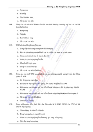 Chương 1: Hệ thống thông tin quang WDM

a. Song song
b. Nối tiếp
c. Xen/rớt theo băng
d. Tất cả các câu trên
1.48.

Trong các cấu trúc OADM sau, cấu trúc nào luôn làn tăng làm tăng suy hao khi xen/rớt
thêm bước sóng
a. Song song
b. Nối tiếp
c. Xen/rớt theo băng
d. Tất cả các câu trên

1.49.

OXC có các chức năng cơ bản sau:
a. Cung cấp các đường quang một cách tự động
b. Bảo vệ các đường quang đối với các sự cố đứt cáp hoặc sự cố nút mạng
c. Trong suốt đối với tốc độ truyền dẫn bit
d. Giám sát chất lượng truyền dẫn
e. Chuyển đổi bước sóng
f. Ghép và nhóm tín hiệu
g. Tất cả các câu trên đều đúng

1.50.

Trong các cấu hình OXC sau, cấu hình nào cho phép giám chất lượng truyền dẫn thông
qua tỉ số BER
a. Có lõi chuyển mạch điện
b. Lõi chuyển mạch quang bao quang bởi các bộ chuyển đổi O/E/O
c. Lõi chuyển mạch quang nối trực tiếp đến các bộ chuyển đổi tín hiệu trong thiết bị
WDM
d. Lõi chuyển mạch quang nối trực tiếp đến các bộ ghép/phân kênh bên trong OLT
e. Tất cả các câu trên đều đúng
f. Chỉ có a va b đúng

1.51.

Trong những đặc điểm dưới đây, đặc điểm nào là KHÔNG ÐÚNG cho OXC có lõi
chuyển mạch quang
a. Nhóm luồng tín hiệu tốc độ thấp
b. Dung lượng chuyển mạch lớn nhất
c. Giám sát chất lượng truyền dẫn thông qua công suất quang
d. Tiêu thụ năng lượng thấp
96

 