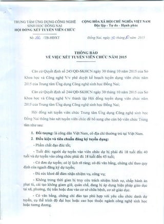 TRUNG TAM UNG Ol)NG eONG NGHB
SINH HOC DONG NAI
HQI DONGXET T YEN VIEN CHUC
s6:.J.?:k /TB-HDXT
eQNGHOAxA HOr em) NGHiA vr~T NAM
DQc I~p - Tv' do - Htnh phllc
DJng Nai. ngay 30 Ihang AD nom ]0/5
THONG BAO
VE Vu;:c XET TUYEN VIEN CHlJ'C NAM 2015
Can Cll'Quy~t dinh s6 243/QD-SKHCN ngay 30 thang 10 nam 2015 cua So
Khoa hQC va C6ng ngh~ V/v phe duy~t k~ hOlch tuy~n dmg vien Chll'C nam
2015 clla Trung tam Lrng dlI1g C6ng ngh~ sinh hQc D6ng Nai;
Can cu Quy~t djnh s6 244/QD-SKHC r ngay 30 thang 10 nam 2015 Clla So
Khoa hQC va C6ng ngh~ V/v thanh I~p H<)i d6ng tuy~n dlng vien Chll'C nalll
2015 cua Trung tam Lrng dlng C6ng ngh~ sinh hQc D6ng Nai;
H<)i d6ng xet tuy~n vien chuc Trung tam Lrng dlI1g C6ng ngh~ sinh hQc
06ng Nai th6ng bao xet tuy~n vien chCl'cd~ b6 sung cho can b<)vien chCl'cTrung
tam nhu sau:
I. DBi tU'Q'ng: 1a cong dan Vi~t Nam, co dia chi thuOng tru tli Vi~t Nam.
2. Di~u ki~n va tieu chufin dang ky tuy~n d'.'ng:
- Ph~m ch~t dlo duc t6t;
- Tubi dai: nguai dl' tuy~n V110 vien chlrc dl' bi phili du 18 tubi d~n 40
tubi va dl' tuy~n :rao cong chlrc phai du 18 tubi dSn 45 tubi;
- Co dan dV tuy~n; co ly lich r5 rang; co du van b~ng, chUng chi theo quy
djnh cua nglch dang kY dl' tuy€n;
. - Du suc khoe d€ dam nh~n nhi~m Vl, cong Vl;
- Khong trong thai gian bi truy Clru trllch nhi~m hinh Sl', ch~p hanh an
ph;!t tu, cai t;!O khong giam giu, quan chS, dang bi ap dlng bi~n phap giao dlc
tli xii, phuOng, thi tr~ ho~c dua VaGco sa chua b~nh, co sa giao dlc.
- Co van b~g, chUng chi dao tlO phu hqp vai yeu du chuc danh dl'
tuy~n, Cl th~ trinh dQ dli hQc ho;ic cao hQc thuQc nganh cong ngh~ sinh hQc
ho~c luang duang.
 