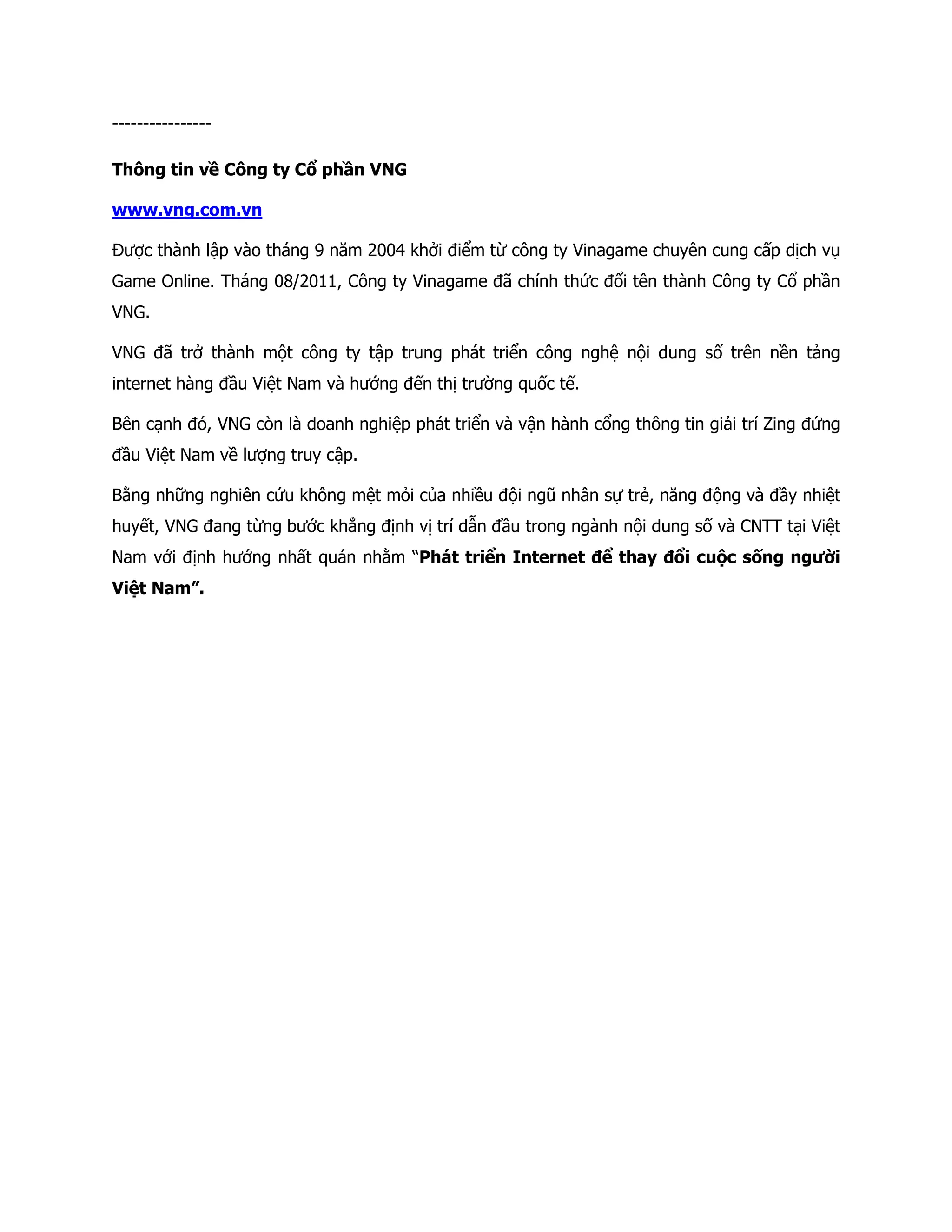 ----------------

Thông tin về Công ty Cổ phần VNG

www.vng.com.vn

Được thành lập vào tháng 9 năm 2004 khởi điểm từ công ty Vinagame chuyên cung cấp dịch vụ
Game Online. Tháng 08/2011, Công ty Vinagame đã chính thức đổi tên thành Công ty Cổ phần
VNG.

VNG đã trở thành một công ty tập trung phát triển công nghệ nội dung số trên nền tảng
internet hàng đầu Việt Nam và hướng đến thị trường quốc tế.

Bên cạnh đó, VNG còn là doanh nghiệp phát triển và vận hành cổng thông tin giải trí Zing đứng
đầu Việt Nam về lượng truy cập.

Bằng những nghiên cứu không mệt mỏi của nhiều đội ngũ nhân sự trẻ, năng động và đầy nhiệt
huyết, VNG đang từng bước khẳng định vị trí dẫn đầu trong ngành nội dung số và CNTT tại Việt
Nam với định hướng nhất quán nhằm “Phát triển Internet để thay đổi cuộc sống người
Việt Nam”.
 