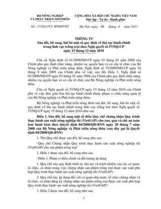 B NÔNG NGHI P
VÀ PHÁT TRI N NÔNTHÔN

S : 17/2011/TT- BNNPTNT

C NG HÒA XÃ H I CH NGHĨA VI T NAM

c l p - T do - H nh phúc

Hà N i, ngày 06

tháng 4

năm 2011

THÔNG TƯ
S a i, b sung, bãi b m t s quy nh v th t c hành chính
trong lĩnh v c tr ng tr t theo Ngh quy t s 57/NQ-CP
ngày 15 tháng 12 năm 2010
Căn c Ngh nh s 01/2008/N -CP ngày 03 tháng 01 năm 2008 c a
Chính ph quy nh ch c năng, nhi m v , quy n h n và cơ c u t ch c c a B
Nông nghi p và Phát tri n nông thôn; Ngh nh s 75/2009/N -CP ngày 10
i i u 3, Ngh
nh s
tháng 9 năm 2009 c a Chính ph v vi c s a
01/2008/N -CP ngày 03 tháng 01 năm 2008 c a Chính ph quy nh ch c năng,
nhi m v , quy n h n và cơ c u t ch c c a B Nông nghi p và Phát tri n nông
thôn;
Căn c Ngh quy t s 57/NQ-CP ngày 15 tháng 12 năm 2010 c a Chính
ph v vi c ơn gi n hóa th t c hành chính thu c ph m vi ch c năng qu n lý
c a B Nông nghi p và Phát tri n nông thôn;
B Nông nghi p và Phát tri n nông thôn s a i, b sung, bãi b m t s
quy nh v th t c hành chính trong lĩnh v c tr ng tr t theo Ngh quy t s
57/NQ-CP ngày 15 tháng 12 năm 2010 như sau:
i u 1. S a i, b sung m t s i u Quy ch ch ng nh n Quy trình
th c hành s n xu t nông nghi p t t (VietGAP) cho rau, qu và chè an toàn
ban hành kèm theo Quy t nh 84/2008/Q -BNN ngày 28 tháng 7 năm
2008 c a B Nông nghi p và Phát tri n nông thôn (sau ây g i là Quy t
nh 84/2008/Q -BNN)
1. Tên Quy ch

ư cs a

i, b sung như sau:

“Quy ch Ch ng nh n Quy trình th c hành s n xu t nông nghi p t t
(VietGAP) cho s n ph m tr ng tr t”
2. i u 1 ư c s a

i, b sung như sau:

“ i u 1. Ph m vi i u ch nh và

i tư ng áp d ng

1. Quy ch này quy nh trình t , th t c và trách nhi m c a các cơ quan,
t ch c, cá nhân trong vi c ch ng nh n s n ph m tr ng tr t ư c s n xu t phù
h p Quy trình th c hành s n xu t nông nghi p t t (VietGAP).
2. Quy ch này áp d ng i v i cơ quan nhà nư c, t ch c ch ng nh n và
t ch c, cá nhân ăng ký ch ng nh n s n ph m tr ng tr t ư c s n xu t phù h p
Quy trình th c hành s n xu t nông nghi p t t (VietGAP)".
3. i u 2 ư c s a

i, b sung như sau:
1

 