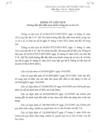 1.0LT
THÔNG TƯ LIÊN TỊCH r
Hướng dẫn đấu thầu mua thuốc trong các cơ sở y tế.
Thông tư liên tịch số 01/2012/TTLT-BYT-BTC ngày 19 tháng 01 năm
2012 của liên Bộ Y tế - Bộ Tài chính hướng dẫn đấu thầu mua thuốc trong các
cơ sở y tế, có hiệu lực kể từ ngày 01 tháng 6 năm 2012, được sửa đổi, bổ sung
bởi:
Thông tư liên tịch số 36/2013/TTLT-BYT-BTC ngày 11 tháng 11 năm
2013 của liên Bộ Y tế - Bộ Tài chính sửa đổi, bổ sung một số điều của Thông tư
liên tịch số 01/2012/TTLT-BYT-BTC ngày 19 tháng 01 năm 2012 của liên Bộ
Y tế - Bộ Tài chính hướng dẫn đấu thầu mua thuốc trong các cơ sở y tế, có hiệu
lực kể từ ngày 01 tháng 01 năm 2014 (sau đây gọi tắt là Thông tư liên tịch số
36/2013/TTLT-BYT-BTC).
Căn cứ Luật dược số 34/2005/QH11 ngày 14/6/2005;
Căn cứ Luật đấu thầu số 61/2005/QH11 ngày 29/11/2005; Luật sửa đổi,
bổ sung một số điều của các luật liên quan đến đầu tư xây dựng cơ bản số
38/2009/QH12 ngày 19/6/2009;
Căn cứ Nghị định số 79/2006/NĐ-CP ngày 09/8/2006 của Chính phủ quy
định chi tiết thi hành một số điều của Luật Dược;
Căn cứ Nghị định số 85/2009/NĐ-CP ngày 15/10/2009 của Chính phủ
hướng dẫn thi hành Luật đấu thầu và lựa chọn nhà thầu xây dựng theo Luật xây
dựng;
Căn cứ Nghị định số 188/2007/NĐ-CP ngày 27/12/2007 của Chính phủ
quy định chức năng, nhiệm vụ, quyền hạn và cơ cấu tổ chức của Bộ Y tế;
Căn cứ Nghị định số 118/2008/NĐ-CP ngày 27 tháng 11 năm 2008 của
Chính phủ quỵ định chức năng, nhiệm vụ, quyền hạn và cơ cấu tổ chức của Bộ
Tài chính;
CỘNG HOÀ XÃ HỘI CHỦ NGHĨA VIỆT NAM
Độc lập - Tự do - Hạnh phúc
 