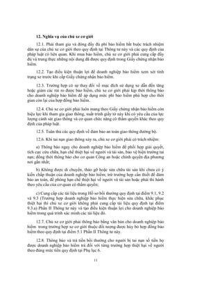 12. Nghĩa vụ của chủ xe cơ giới
12.1. Phải tham gia và đóng đầy đủ phí bảo hiểm bắt buộc trách nhiệm
dân sự của chủ xe cơ giới theo quy định tại Thông tư này và các quy định của
pháp luật có liên quan. Khi mua bảo hiểm, chủ xe cơ giới phải cung cấp đầy
đủ và trung thực những nội dung đã được quy định trong Giấy chứng nhận bảo
hiểm.
12.2. Tạo điều kiện thuận lợi để doanh nghiệp bảo hiểm xem xét tình
trạng xe trước khi cấp Giấy chứng nhận bảo hiểm.
12.3. Trường hợp có sự thay đổi về mục đích sử dụng xe dẫn đến tăng
hoặc giảm các rủi ro được bảo hiểm, chủ xe cơ giới phải kịp thời thông báo
cho doanh nghiệp bảo hiểm để áp dụng mức phí bảo hiểm phù hợp cho thời
gian còn lại của hợp đồng bảo hiểm.
12.4. Chủ xe cơ giới phải luôn mang theo Giấy chứng nhận bảo hiểm còn
hiệu lực khi tham gia giao thông, xuất trình giấy tờ này khi có yêu cầu của lực
lượng cảnh sát giao thông và cơ quan chức năng có thẩm quyền khác theo quy
định của pháp luật.
12.5. Tuân thủ các quy định về đảm bảo an toàn giao thông đường bộ.
12.6. Khi tai nạn giao thông xảy ra, chủ xe cơ giới phải có trách nhiệm:
a) Thông báo ngay cho doanh nghiệp bảo hiểm để phối hợp giải quyết,
tích cực cứu chữa, hạn chế thiệt hại về người và tài sản, bảo vệ hiện trường tai
nạn; đồng thời thông báo cho cơ quan Công an hoặc chính quyền địa phương
nơi gần nhất;
b) Không được di chuyển, tháo gỡ hoặc sửa chữa tài sản khi chưa có ý
kiến chấp thuận của doanh nghiệp bảo hiểm; trừ trường hợp cần thiết để đảm
bảo an toàn, đề phòng hạn chế thiệt hại về người và tài sản hoặc phải thi hành
theo yêu cầu của cơ quan có thẩm quyền;
c) Cung cấp các tài liệu trong Hồ sơ bồi thường quy định tại điểm 9.1, 9.2
và 9.3 (Trường hợp doanh nghiệp bảo hiểm thực hiện sửa chữa, khắc phục
thiệt hại thì chủ xe cơ giới không phải cung cấp tài liệu quy định tại điểm
9.3.a) Phần II Thông tư này và tạo điều kiện thuận lợi cho doanh nghiệp bảo
hiểm trong quá trình xác minh các tài liệu đó.
12.7. Chủ xe cơ giới phải thông báo bằng văn bản cho doanh nghiệp bảo
hiểm trong trường hợp xe cơ giới thuộc đối tượng được hủy bỏ hợp đồng bảo
hiểm theo quy định tại điểm 5.1 Phần II Thông tư này.
12.8. Thông báo và trả tiền bồi thường cho người bị tai nạn số tiền họ
được doanh nghiệp bảo hiểm trả đối với từng trường hợp thiệt hại về người
theo đúng mức tiền quy định tại Phụ lục 6.
11

 