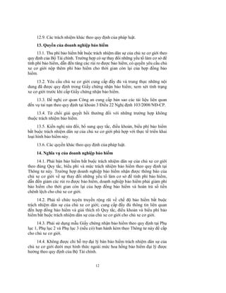 12.9. Các trách nhiệm khác theo quy định của pháp luật.
13. Quyền của doanh nghiệp bảo hiểm
13.1. Thu phí bảo hiểm bắt buộc trách nhiệm dân sự của chủ xe cơ giới theo
quy định của Bộ Tài chính. Trường hợp có sự thay đổi những yếu tố làm cơ sở để
tính phí bảo hiểm, dẫn đến tăng các rủi ro được bảo hiểm, có quyền yêu cầu chủ
xe cơ giới nộp thêm phí bảo hiểm cho thời gian còn lại của hợp đồng bảo
hiểm.
13.2. Yêu cầu chủ xe cơ giới cung cấp đầy đủ và trung thực những nội
dung đã được quy định trong Giấy chứng nhận bảo hiểm; xem xét tình trạng
xe cơ giới trước khi cấp Giấy chứng nhận bảo hiểm.
13.3. Đề nghị cơ quan Công an cung cấp bản sao các tài liệu liên quan
đến vụ tai nạn theo quy định tại khoản 3 Điều 22 Nghị định 103/2008/NĐ-CP.
13.4. Từ chối giải quyết bồi thường đối với những trường hợp không
thuộc trách nhiệm bảo hiểm.
13.5. Kiến nghị sửa đổi, bổ sung quy tắc, điều khoản, biểu phí bảo hiểm
bắt buộc trách nhiệm dân sự của chủ xe cơ giới phù hợp với thực tế triển khai
loại hình bảo hiểm này.
13.6. Các quyền khác theo quy định của pháp luật.
14. Nghĩa vụ của doanh nghiệp bảo hiểm
14.1. Phải bán bảo hiểm bắt buộc trách nhiệm dân sự của chủ xe cơ giới
theo đúng Quy tắc, biểu phí và mức trách nhiệm bảo hiểm theo quy định tại
Thông tư này. Trường hợp doanh nghiệp bảo hiểm nhận được thông báo của
chủ xe cơ giới về sự thay đổi những yếu tố làm cơ sở để tính phí bảo hiểm,
dẫn đến giảm các rủi ro được bảo hiểm, doanh nghiệp bảo hiểm phải giảm phí
bảo hiểm cho thời gian còn lại của hợp đồng bảo hiểm và hoàn trả số tiền
chênh lệch cho chủ xe cơ giới.
14.2. Phải tổ chức tuyên truyền rộng rãi về chế độ bảo hiểm bắt buộc
trách nhiệm dân sự của chủ xe cơ giới; cung cấp đầy đủ thông tin liên quan
đến hợp đồng bảo hiểm và giải thích rõ Quy tắc, điều khoản và biểu phí bảo
hiểm bắt buộc trách nhiệm dân sự của chủ xe cơ giới cho chủ xe cơ giới.
14.3. Phải sử dụng mẫu Giấy chứng nhận bảo hiểm theo quy định tại Phụ
lục 1, Phụ lục 2 và Phụ lục 3 (nếu có) ban hành kèm theo Thông tư này để cấp
cho chủ xe cơ giới.
14.4. Không được chi hỗ trợ đại lý bán bảo hiểm trách nhiệm dân sự của
chủ xe cơ giới dưới mọi hình thức ngoài mức hoa hồng bảo hiểm đại lý được
hưởng theo quy định của Bộ Tài chính.
12

 