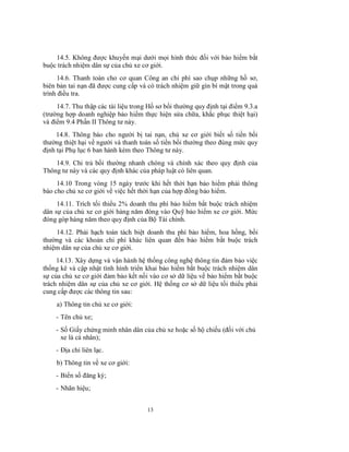 14.5. Không được khuyến mại dưới mọi hình thức đối với bảo hiểm bắt
buộc trách nhiệm dân sự của chủ xe cơ giới.
14.6. Thanh toán cho cơ quan Công an chi phí sao chụp những hồ sơ,
biên bản tai nạn đã được cung cấp và có trách nhiệm giữ gìn bí mật trong quá
trình điều tra.
14.7. Thu thập các tài liệu trong Hồ sơ bồi thường quy định tại điểm 9.3.a
(trường hợp doanh nghiệp bảo hiểm thực hiện sửa chữa, khắc phục thiệt hại)
và điểm 9.4 Phần II Thông tư này.
14.8. Thông báo cho người bị tai nạn, chủ xe cơ giới biết số tiền bồi
thường thiệt hại về người và thanh toán số tiền bồi thường theo đúng mức quy
định tại Phụ lục 6 ban hành kèm theo Thông tư này.
14.9. Chi trả bồi thường nhanh chóng và chính xác theo quy định của
Thông tư này và các quy định khác của pháp luật có liên quan.
14.10 Trong vòng 15 ngày trước khi hết thời hạn bảo hiểm phải thông
báo cho chủ xe cơ giới về việc hết thời hạn của hợp đồng bảo hiểm.
14.11. Trích tối thiểu 2% doanh thu phí bảo hiểm bắt buộc trách nhiệm
dân sự của chủ xe cơ giới hàng năm đóng vào Quỹ bảo hiểm xe cơ giới. Mức
đóng góp hàng năm theo quy định của Bộ Tài chính.
14.12. Phải hạch toán tách biệt doanh thu phí bảo hiểm, hoa hồng, bồi
thường và các khoản chi phí khác liên quan đến bảo hiểm bắt buộc trách
nhiệm dân sự của chủ xe cơ giới.
14.13. Xây dựng và vận hành hệ thống công nghệ thông tin đảm bảo việc
thống kê và cập nhật tình hình triển khai bảo hiểm bắt buộc trách nhiệm dân
sự của chủ xe cơ giới đảm bảo kết nối vào cơ sở dữ liệu về bảo hiểm bắt buộc
trách nhiệm dân sự của chủ xe cơ giới. Hệ thống cơ sở dữ liệu tối thiểu phải
cung cấp được các thông tin sau:
a) Thông tin chủ xe cơ giới:
- Tên chủ xe;
- Số Giấy chứng minh nhân dân của chủ xe hoặc số hộ chiếu (đối với chủ
xe là cá nhân);
- Địa chỉ liên lạc.
b) Thông tin về xe cơ giới:
- Biển số đăng ký;
- Nhãn hiệu;
13

 