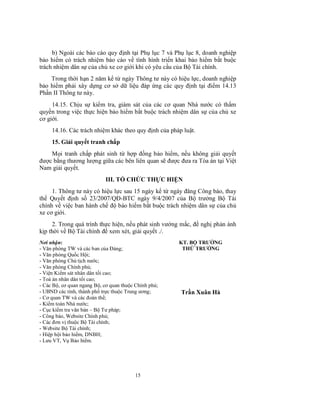 b) Ngoài các báo cáo quy định tại Phụ lục 7 và Phụ lục 8, doanh nghiệp
bảo hiểm có trách nhiệm báo cáo về tình hình triển khai bảo hiểm bắt buộc
trách nhiệm dân sự của chủ xe cơ giới khi có yêu cầu của Bộ Tài chính.
Trong thời hạn 2 năm kể từ ngày Thông tư này có hiệu lực, doanh nghiệp
bảo hiểm phải xây dựng cơ sở dữ liệu đáp ứng các quy định tại điểm 14.13
Phần II Thông tư này.
14.15. Chịu sự kiểm tra, giám sát của các cơ quan Nhà nước có thẩm
quyền trong việc thực hiện bảo hiểm bắt buộc trách nhiệm dân sự của chủ xe
cơ giới.
14.16. Các trách nhiệm khác theo quy định của pháp luật.
15. Giải quyết tranh chấp
Mọi tranh chấp phát sinh từ hợp đồng bảo hiểm, nếu không giải quyết
được bằng thương lượng giữa các bên liên quan sẽ được đưa ra Tòa án tại Việt
Nam giải quyết.
III. TỔ CHỨC THỰC HIỆN
1. Thông tư này có hiệu lực sau 15 ngày kể từ ngày đăng Công báo, thay
thế Quyết định số 23/2007/QĐ-BTC ngày 9/4/2007 của Bộ trưởng Bộ Tài
chính về việc ban hành chế độ bảo hiểm bắt buộc trách nhiệm dân sự của chủ
xe cơ giới.
2. Trong quá trình thực hiện, nếu phát sinh vướng mắc, đề nghị phản ánh
kịp thời về Bộ Tài chính để xem xét, giải quyết ./.
Nơi nhận:
- Văn phòng TW và các ban của Đảng;
- Văn phòng Quốc Hội;
- Văn phòng Chủ tịch nước;
- Văn phòng Chính phủ;
- Viện Kiểm sát nhân dân tối cao;
- Toà án nhân dân tối cao;
- Các Bộ, cơ quan ngang Bộ, cơ quan thuộc Chính phủ;
- UBND các tỉnh, thành phố trực thuộc Trung ương;
- Cơ quan TW và các đoàn thể;
- Kiểm toán Nhà nước;
- Cục kiểm tra văn bản – Bộ Tư pháp;
- Công báo, Website Chính phủ;
- Các đơn vị thuộc Bộ Tài chính;
- Website Bộ Tài chính;
- Hiệp hội bảo hiểm, DNBH;
- Lưu VT, Vụ Bảo hiểm.

15

KT. BỘ TRƯỞNG
THỨ TRƯỞNG

Trần Xuân Hà

 