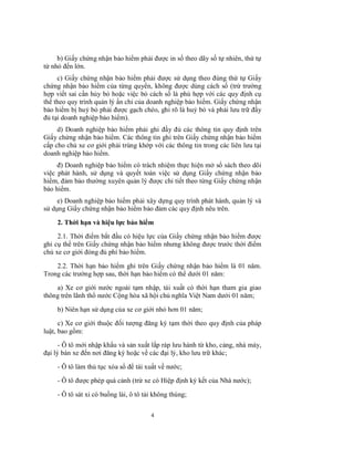 b) Giấy chứng nhận bảo hiểm phải được in số theo dãy số tự nhiên, thứ tự
từ nhỏ đến lớn.
c) Giấy chứng nhận bảo hiểm phải được sử dụng theo đúng thứ tự Giấy
chứng nhận bảo hiểm của từng quyển, không được dùng cách số (trừ trường
hợp viết sai cần hủy bỏ hoặc việc bỏ cách số là phù hợp với các quy định cụ
thể theo quy trình quản lý ấn chỉ của doanh nghiệp bảo hiểm. Giấy chứng nhận
bảo hiểm bị huỷ bỏ phải được gạch chéo, ghi rõ là huỷ bỏ và phải lưu trữ đầy
đủ tại doanh nghiệp bảo hiểm).
d) Doanh nghiệp bảo hiểm phải ghi đầy đủ các thông tin quy định trên
Giấy chứng nhận bảo hiểm. Các thông tin ghi trên Giấy chứng nhận bảo hiểm
cấp cho chủ xe cơ giới phải trùng khớp với các thông tin trong các liên lưu tại
doanh nghiệp bảo hiểm.
đ) Doanh nghiệp bảo hiểm có trách nhiệm thực hiện mở sổ sách theo dõi
việc phát hành, sử dụng và quyết toán việc sử dụng Giấy chứng nhận bảo
hiểm, đảm bảo thường xuyên quản lý được chi tiết theo từng Giấy chứng nhận
bảo hiểm.
e) Doanh nghiệp bảo hiểm phải xây dựng quy trình phát hành, quản lý và
sử dụng Giấy chứng nhận bảo hiểm bảo đảm các quy định nêu trên.
2. Thời hạn và hiệu lực bảo hiểm
2.1. Thời điểm bắt đầu có hiệu lực của Giấy chứng nhận bảo hiểm được
ghi cụ thể trên Giấy chứng nhận bảo hiểm nhưng không được trước thời điểm
chủ xe cơ giới đóng đủ phí bảo hiểm.
2.2. Thời hạn bảo hiểm ghi trên Giấy chứng nhận bảo hiểm là 01 năm.
Trong các trường hợp sau, thời hạn bảo hiểm có thể dưới 01 năm:
a) Xe cơ giới nước ngoài tạm nhập, tái xuất có thời hạn tham gia giao
thông trên lãnh thổ nước Cộng hòa xã hội chủ nghĩa Việt Nam dưới 01 năm;
b) Niên hạn sử dụng của xe cơ giới nhỏ hơn 01 năm;
c) Xe cơ giới thuộc đối tượng đăng ký tạm thời theo quy định của pháp
luật, bao gồm:
- Ô tô mới nhập khẩu và sản xuất lắp ráp lưu hành từ kho, cảng, nhà máy,
đại lý bán xe đến nơi đăng ký hoặc về các đại lý, kho lưu trữ khác;
- Ô tô làm thủ tục xóa sổ để tái xuất về nước;
- Ô tô được phép quá cảnh (trừ xe có Hiệp định ký kết của Nhà nước);
- Ô tô sát xi có buồng lái, ô tô tải không thùng;
4

 