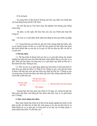 - Ô tô sát hạch;
- Xe mang biển số khu kinh tế thương mại theo quy định của Chính phủ
vào hoạt động trong nội địa Việt Nam;
- Xe mới lắp ráp tại Việt Nam chạy thử nghiệm trên đường giao thông
công cộng;
- Xe phục vụ hội nghị, thể thao theo yêu cầu của Chính phủ hoặc Bộ
Công an;
- Các loại xe cơ giới khác được phép tạm đăng ký theo quy định của pháp
luật.
2.3. Trong thời hạn còn hiệu lực ghi trên Giấy chứng nhận bảo hiểm, nếu
có sự chuyển quyền sở hữu xe cơ giới thì mọi quyền lợi bảo hiểm liên quan
đến trách nhiệm dân sự của chủ xe cơ giới cũ vẫn còn hiệu lực đối với chủ xe
cơ giới mới.
3. Phí bảo hiểm
3.1. Phí bảo hiểm là khoản tiền mà chủ xe cơ giới phải đóng cho doanh
nghiệp bảo hiểm khi mua bảo hiểm bắt buộc trách nhiệm dân sự của chủ xe cơ
giới. Mức phí bảo hiểm của từng loại xe cơ giới được quy định tại Phụ lục 5
ban hành kèm theo Thông tư này.
3.2. Đối với các xe cơ giới được phép mua bảo hiểm có thời hạn dưới 01
năm theo quy định tại điểm 2.2 Phần II của Thông tư này, mức phí bảo hiểm
sẽ được tính dựa trên mức phí bảo hiểm quy định tại Phụ lục 5 Thông tư này
và tương ứng với thời hạn được bảo hiểm ghi trên Giấy chứng nhận bảo hiểm.
Cách tính cụ thể như sau:
Phí bảo hiểm năm
theo loại xe cơ giới
Phí bảo hiểm
phải nộp

=

------------------------------------------------

x thời hạn được bảo hiểm (ngày)

365 (ngày)
Trường hợp thời hạn được bảo hiểm từ 30 ngày trở xuống thì phí bảo
hiểm phải nộp được tính bằng phí bảo hiểm năm theo loại xe cơ giới/(chia)
cho 12 tháng.
4. Mức trách nhiệm bảo hiểm
Mức trách nhiệm bảo hiểm là số tiền tối đa doanh nghiệp bảo hiểm có thể
phải trả đối với thiệt hại về thân thể, tính mạng và tài sản của bên thứ ba và
hành khách do xe cơ giới gây ra trong mỗi vụ tai nạn xảy ra thuộc phạm vi
trách nhiệm bảo hiểm. Cụ thể như sau:
5

 