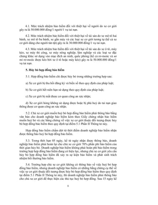 4.1. Mức trách nhiệm bảo hiểm đối với thiệt hại về người do xe cơ giới
gây ra là 50.000.000 đồng/1 người/1 vụ tai nạn.
4.2. Mức trách nhiệm bảo hiểm đối với thiệt hại về tài sản do xe mô tô hai
bánh, xe mô tô ba bánh, xe gắn máy và các loại xe cơ giới tương tự (kể cả xe
cơ giới dùng cho người tàn tật) gây ra là 30.000.000 đồng/1 vụ tai nạn.
4.3. Mức trách nhiệm bảo hiểm đối với thiệt hại về tài sản do xe ô tô, máy
kéo, xe máy thi công, xe máy nông nghiệp, lâm nghiệp và các loại xe đặc
chủng khác sử dụng vào mục đích an ninh, quốc phòng (kể cả rơ-moóc và sơ
mi rơ-moóc được kéo bởi xe ô tô hoặc máy kéo) gây ra là 50.000.000 đồng/1
vụ tai nạn.
5. Hủy bỏ hợp đồng bảo hiểm
5.1. Hợp đồng bảo hiểm chỉ được hủy bỏ trong những trường hợp sau:
a) Xe cơ giới bị thu hồi đăng ký và biển số theo quy định của pháp luật;
b) Xe cơ giới hết niên hạn sử dụng theo quy định của pháp luật;
c) Xe cơ giới bị mất được cơ quan công an xác nhận;
d) Xe cơ giới hỏng không sử dụng được hoặc bị phá huỷ do tai nạn giao
thông được cơ quan công an xác nhận.
5.2. Chủ xe cơ giới muốn huỷ bỏ hợp đồng bảo hiểm phải thông báo bằng
văn bản cho doanh nghiệp bảo hiểm kèm theo Giấy chứng nhận bảo hiểm
muốn huỷ bỏ và các bằng chứng về việc xe cơ giới thuộc đối tượng được hủy
bỏ hợp đồng bảo hiểm theo quy định tại điểm 5.1 Phần II Thông tư này.
Hợp đồng bảo hiểm chấm dứt từ thời điểm doanh nghiệp bảo hiểm nhận
được thông báo huỷ bỏ hợp đồng bảo hiểm.
5.3. Trong thời hạn 05 ngày, kể từ ngày nhận được thông báo, doanh
nghiệp bảo hiểm phải hoàn lại cho chủ xe cơ giới 70% phần phí bảo hiểm của
thời gian hủy bỏ. Doanh nghiệp bảo hiểm không phải hoàn phí bảo hiểm trong
trường hợp hợp đồng bảo hiểm đang có hiệu lực, nhưng chủ xe cơ giới yêu cầu
hủy bỏ hợp đồng bảo hiểm đã xảy ra sự kiện bảo hiểm và phát sinh trách
nhiệm bồi thường bảo hiểm.
5.4. Trường hợp chủ xe cơ giới không có thông báo về việc huỷ bỏ hợp
đồng bảo hiểm, nhưng doanh nghiệp bảo hiểm có những bằng chứng cụ thể về
việc xe cơ giới thuộc đối tượng được hủy bỏ hợp đồng bảo hiểm theo quy định
tại điểm 5.1 Phần II Thông tư này, thì doanh nghiệp bảo hiểm phải thông báo
cho chủ xe cơ giới để thực hiện các thủ tục huỷ bỏ hợp đồng. Sau 15 ngày kể
6

 