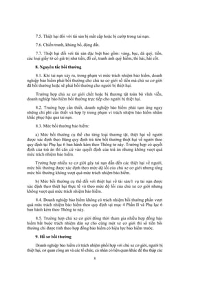 7.5. Thiệt hại đối với tài sản bị mất cắp hoặc bị cướp trong tai nạn.
7.6. Chiến tranh, khủng bố, động đất.
7.7. Thiệt hại đối với tài sản đặc biệt bao gồm: vàng, bạc, đá quý, tiền,
các loại giấy tờ có giá trị như tiền, đồ cổ, tranh ảnh quý hiếm, thi hài, hài cốt.
8. Nguyên tắc bồi thường
8.1. Khi tai nạn xảy ra, trong phạm vi mức trách nhiệm bảo hiểm, doanh
nghiệp bảo hiểm phải bồi thường cho chủ xe cơ giới số tiền mà chủ xe cơ giới
đã bồi thường hoặc sẽ phải bồi thường cho người bị thiệt hại.
Trường hợp chủ xe cơ giới chết hoặc bị thương tật toàn bộ vĩnh viễn,
doanh nghiệp bảo hiểm bồi thường trực tiếp cho người bị thiệt hại.
8.2. Trường hợp cần thiết, doanh nghiệp bảo hiểm phải tạm ứng ngay
những chi phí cần thiết và hợp lý trong phạm vi trách nhiệm bảo hiểm nhằm
khắc phục hậu quả tai nạn.
8.3. Mức bồi thường bảo hiểm:
a) Mức bồi thường cụ thể cho từng loại thương tật, thiệt hại về người
được xác định theo Bảng quy định trả tiền bồi thường thiệt hại về người theo
quy định tại Phụ lục 6 ban hành kèm theo Thông tư này. Trường hợp có quyết
định của toà án thì căn cứ vào quyết định của toà án nhưng không vượt quá
mức trách nhiệm bảo hiểm.
Trường hợp nhiều xe cơ giới gây tai nạn dẫn đến các thiệt hại về người,
mức bồi thường được xác định theo mức độ lỗi của chủ xe cơ giới nhưng tổng
mức bồi thường không vượt quá mức trách nhiệm bảo hiểm.
b) Mức bồi thường cụ thể đối với thiệt hại về tài sản/1 vụ tai nạn được
xác định theo thiệt hại thực tế và theo mức độ lỗi của chủ xe cơ giới nhưng
không vượt quá mức trách nhiệm bảo hiểm.
8.4. Doanh nghiệp bảo hiểm không có trách nhiệm bồi thường phần vượt
quá mức trách nhiệm bảo hiểm theo quy định tại mục 4 Phần II và Phụ lục 6
ban hành kèm theo Thông tư này.
8.5. Trường hợp chủ xe cơ giới đồng thời tham gia nhiều hợp đồng bảo
hiểm bắt buộc trách nhiệm dân sự cho cùng một xe cơ giới thì số tiền bồi
thường chỉ được tính theo hợp đồng bảo hiểm có hiệu lực bảo hiểm trước.
9. Hồ sơ bồi thường
Doanh nghiệp bảo hiểm có trách nhiệm phối hợp với chủ xe cơ giới, người bị
thiệt hại, cơ quan công an và các tổ chức, cá nhân có liên quan khác để thu thập các
8

 