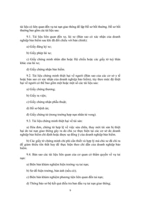 tài liệu có liên quan đến vụ tai nạn giao thông để lập Hồ sơ bồi thường. Hồ sơ bồi
thường bao gồm các tài liệu sau:
9.1. Tài liệu liên quan đến xe, lái xe (Bản sao có xác nhận của doanh
nghiệp bảo hiểm sau khi đã đối chiếu với bản chính):
a) Giấy đăng ký xe;
b) Giấy phép lái xe;
c) Giấy chứng minh nhân dân hoặc Hộ chiếu hoặc các giấy tờ tuỳ thân
khác của lái xe;
d) Giấy chứng nhận bảo hiểm.
9.2. Tài liệu chứng minh thiệt hại về người (Bản sao của các cơ sở y tế
hoặc bản sao có xác nhận của doanh nghiệp bảo hiểm), tùy theo mức độ thiệt
hại về người có thể bao gồm một hoặc một số các tài liệu sau:
a) Giấy chứng thương;
b) Giấy ra viện;
c) Giấy chứng nhận phẫu thuật;
d) Hồ sơ bệnh án;
đ) Giấy chứng tử (trong trường hợp nạn nhân tử vong).
9.3. Tài liệu chứng minh thiệt hại về tài sản:
a) Hóa đơn, chứng từ hợp lệ về việc sửa chữa, thay mới tài sản bị thiệt
hại do tai nạn giao thông gây ra do chủ xe thực hiện tại các cơ sở do doanh
nghiệp bảo hiểm chỉ định hoặc được sự đồng ý của doanh nghiệp bảo hiểm.
b) Các giấy tờ chứng minh chi phí cần thiết và hợp lý mà chủ xe đã chi ra
để giảm thiểu tổn thất hay để thực hiện theo chỉ dẫn của doanh nghiệp bảo
hiểm.
9.4. Bản sao các tài liệu liên quan của cơ quan có thẩm quyền về vụ tai
nạn:
a) Biên bản khám nghiệm hiện trường vụ tai nạn;
b) Sơ đồ hiện trường, bản ảnh (nếu có);
c) Biên bản khám nghiệm phương tiện liên quan đến tai nạn;
d) Thông báo sơ bộ kết quả điều tra ban đầu vụ tai nạn giao thông;
9

 