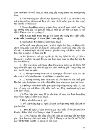 định trước mã số do tổ chức, cá nhân cung cấp không chính xác, không trung
thực.
5. Văn bản thông báo kết quả xác định trước mã số là cơ sở để khai báo
mã số trên tờ khai hải quan và được nộp cùng với hồ sơ hải quan (01 bản chụp)
khi làm thủ tục hải quan.
6. Trường hợp không đồng ý với nội dung xác định trước mã số của Tổng
cục trưởng Tổng cục Hải quan, tổ chức, cá nhân có văn bản kiến nghị Bộ Tài
chính để được xem xét, giải quyết.
Điều 8. Xác định trước trị giá hải quan cho hàng hóa xuất khẩu,
nhập khẩu (sau đây gọi tắt là xác định trước trị giá)
1. Trường hợp, điều kiện xác định trước trị giá
a) Xác định trước phương pháp xác định trị giá tính thuế, các khoản điều
chỉnh cộng, điều chỉnh trừ, áp dụng đối với hàng hóa xuất khẩu, nhập khẩu nếu
tổ chức, cá nhân đề nghị xác định trước trị giá chưa từng xuất khẩu, nhập khẩu
hàng hóa giống hệt với hàng hoá đó.
b) Xác định trước mức giá ngoài việc đáp ứng điều kiện nêu tại điểm a
khoản này, tổ chức, cá nhân đề nghị xác định trước mức giá phải đáp ứng đủ
các điều kiện sau:
b.1) Có hoạt động xuất khẩu, nhập khẩu trong thời gian tối thiểu 365
ngày tính đến ngày nộp Đơn đề nghị xác định trước trị giá. Trong vòng 365
ngày đó, tổ chức, cá nhân:
b.1.1) Không có trong danh sách đã bị xử phạt về hành vi buôn lậu, vận
chuyển trái phép hàng hóa qua biên giới của cơ quan hải quan;
b.1.2) Không có trong danh sách đã bị xử lý về hành vi trốn thuế, gian
lận thuế trong hoạt động xuất khẩu, nhập khẩu hàng hóa của cơ quan hải quan;
b.2) Đã thực hiện thanh toán qua ngân hàng bằng phương thức L/C cho
toàn bộ hàng hóa xuất khẩu, nhập khẩu thuộc hợp đồng mua bán đề nghị xác
định trước trị giá.
b.3) Thực hiện giao hàng 01 lần cho toàn bộ hàng hóa thuộc hợp đồng
mua bán đề nghị xác định trước trị giá.
2. Hồ sơ xác định trước trị giá
a) Đối với trường hợp đề nghị xác định trước phương pháp xác định trị
giá tính thuế:
a.1) Đơn đề nghị xác định trước trị giá (theo mẫu số 04/XĐTTG/2013
Phụ lục III ban hành kèm Thông tư này): 01 bản chính;
a.2) Hợp đồng mua bán hàng hóa do tổ chức, cá nhân trực tiếp thực hiện
giao dịch theo quy định tại khoản 1 Điều 2 Thông tư số 205/2010/TT-BTC
ngày 15/10/2010 của Bộ Tài chính: 01 bản chụp;
10
 