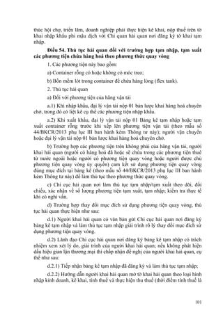 thúc hội chợ, triển lãm, doanh nghiệp phải thực hiện kê khai, nộp thuế trên tờ
khai nhập khẩu phi mậu dịch với Chi quan hải quan nơi đăng ký tờ khai tạm
nhập.
Điều 54. Thủ tục hải quan đối với trường hợp tạm nhập, tạm xuất
các phương tiện chứa hàng hoá theo phương thức quay vòng
1. Các phương tiện này bao gồm:
a) Container rỗng có hoặc không có móc treo;
b) Bồn mềm lót trong container để chứa hàng lỏng (flex tank).
2. Thủ tục hải quan
a) Đối với phương tiện của hãng vận tải
a.1) Khi nhập khẩu, đại lý vận tải nộp 01 bản lược khai hàng hoá chuyên
chở, trong đó có liệt kê cụ thể các phương tiện nhập khẩu.
a.2) Khi xuất khẩu, đại lý vận tải nộp 01 Bảng kê tạm nhập hoặc tạm
xuất container rỗng trước khi xếp lên phương tiện vận tải (theo mẫu số
44/BKCR/2013 phụ lục III ban hành kèm Thông tư này); người vận chuyển
hoặc đại lý vận tải nộp 01 bản lược khai hàng hoá chuyên chở.
b) Trường hợp các phương tiện trên không phải của hãng vận tải, người
khai hải quan (người có hàng hoá đã hoặc sẽ chứa trong các phương tiện thuê
từ nước ngoài hoặc người có phương tiện quay vòng hoặc người được chủ
phương tiện quay vòng ủy quyền) cam kết sử dụng phương tiện quay vòng
đúng mục đích tại bảng kê (theo mẫu số 44/BKCR/2013 phụ lục III ban hành
kèm Thông tư này) để làm thủ tục theo phương thức quay vòng.
c) Chi cục hải quan nơi làm thủ tục tạm nhập/tạm xuất theo dõi, đối
chiếu, xác nhận về số lượng phương tiện tạm xuất, tạm nhập; kiểm tra thực tế
khi có nghi vấn.
d) Trường hợp thay đổi mục đích sử dụng phương tiện quay vòng, thủ
tục hải quan thực hiện như sau:
d.1) Người khai hải quan có văn bản gửi Chi cục hải quan nơi đăng ký
bảng kê tạm nhập và làm thủ tục tạm nhập giải trình rõ lý thay đổi mục đích sử
dụng phương tiện quay vòng.
d.2) Lãnh đạo Chi cục hải quan nơi đăng ký bảng kê tạm nhập có trách
nhiệm xem xét lý do, giải trình của người khai hải quan; nếu không phát hiện
dấu hiệu gian lận thương mại thì chấp nhận đề nghị của người khai hải quan, cụ
thể như sau:
d.2.1) Tiếp nhận bảng kê tạm nhập đã đăng ký và làm thủ tục tạm nhập;
d.2.2) Hướng dẫn người khai hải quan mở tờ khai hải quan theo loại hình
nhập kinh doanh, kê khai, tính thuế và thực hiện thu thuế (thời điểm tính thuế là
101
 