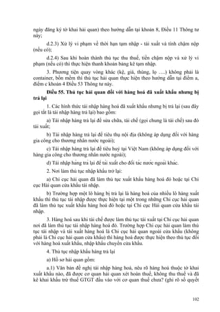 ngày đăng ký tờ khai hải quan) theo hướng dẫn tại khoản 8, Điều 11 Thông tư
này;
d.2.3) Xử lý vi phạm về thời hạn tạm nhập - tái xuất và tính chậm nộp
(nếu có);
d.2.4) Sau khi hoàn thành thủ tục thu thuế, tiền chậm nộp và xử lý vi
phạm (nếu có) thì thực hiện thanh khoản bảng kê tạm nhập.
3. Phương tiện quay vòng khác (kệ, giá, thùng, lọ ….) không phải là
container, bồn mềm thì thủ tục hải quan thực hiện theo hướng dẫn tại điểm a,
điểm c khoản 4 Điều 53 Thông tư này.
Điều 55. Thủ tục hải quan đối với hàng hoá đã xuất khẩu nhưng bị
trả lại
1. Các hình thức tái nhập hàng hoá đã xuất khẩu nhưng bị trả lại (sau đây
gọi tắt là tái nhập hàng trả lại) bao gồm:
a) Tái nhập hàng trả lại để sửa chữa, tái chế (gọi chung là tái chế) sau đó
tái xuất;
b) Tái nhập hàng trả lại để tiêu thụ nội địa (không áp dụng đối với hàng
gia công cho thương nhân nước ngoài);
c) Tái nhập hàng trả lại để tiêu huỷ tại Việt Nam (không áp dụng đối với
hàng gia công cho thương nhân nước ngoài);
d) Tái nhập hàng trả lại để tái xuất cho đối tác nước ngoài khác.
2. Nơi làm thủ tục nhập khẩu trở lại:
a) Chi cục hải quan đã làm thủ tục xuất khẩu hàng hoá đó hoặc tại Chi
cục Hải quan cửa khẩu tái nhập.
b) Trường hợp một lô hàng bị trả lại là hàng hoá của nhiều lô hàng xuất
khẩu thì thủ tục tái nhập được thực hiện tại một trong những Chi cục hải quan
đã làm thủ tục xuất khẩu hàng hoá đó hoặc tại Chi cục Hải quan cửa khẩu tái
nhập.
3. Hàng hoá sau khi tái chế được làm thủ tục tái xuất tại Chi cục hải quan
nơi đã làm thủ tục tái nhập hàng hoá đó. Trường hợp Chi cục hải quan làm thủ
tục tái nhập và tái xuất hàng hoá là Chi cục hải quan ngoài cửa khẩu (không
phải là Chi cục hải quan cửa khẩu) thì hàng hoá được thực hiện theo thủ tục đối
với hàng hoá xuất khẩu, nhập khẩu chuyển cửa khẩu.
4. Thủ tục nhập khẩu hàng trả lại
a) Hồ sơ hải quan gồm:
a.1) Văn bản đề nghị tái nhập hàng hoá, nêu rõ hàng hoá thuộc tờ khai
xuất khẩu nào, đã được cơ quan hải quan xét hoàn thuế, không thu thuế và đã
kê khai khấu trừ thuế GTGT đầu vào với cơ quan thuế chưa? (ghi rõ số quyết
102
 